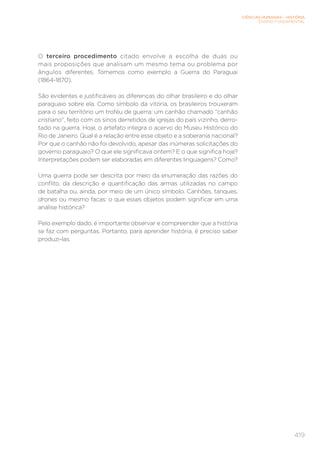 CIÊNCIAS HUMANAS – HISTÓRIA
ENSINO FUNDAMENTAL
419
O terceiro procedimento citado envolve a escolha de duas ou
mais proposições que analisam um mesmo tema ou problema por
ângulos diferentes. Tomemos como exemplo a Guerra do Paraguai
(1864-1870).
São evidentes e justificáveis as diferenças do olhar brasileiro e do olhar
paraguaio sobre ela. Como símbolo da vitória, os brasileiros trouxeram
para o seu território um troféu de guerra: um canhão chamado “canhão
cristiano”, feito com os sinos derretidos de igrejas do país vizinho, derro-
tado na guerra. Hoje, o artefato integra o acervo do Museu Histórico do
Rio de Janeiro. Qual é a relação entre esse objeto e a soberania nacional?
Por que o canhão não foi devolvido, apesar das inúmeras solicitações do
governo paraguaio? O que ele significava ontem? E o que significa hoje?
Interpretações podem ser elaboradas em diferentes linguagens? Como?
Uma guerra pode ser descrita por meio da enumeração das razões do
conflito, da descrição e quantificação das armas utilizadas no campo
de batalha ou, ainda, por meio de um único símbolo. Canhões, tanques,
drones ou mesmo facas: o que esses objetos podem significar em uma
análise histórica?
Pelo exemplo dado, é importante observar e compreender que a história
se faz com perguntas. Portanto, para aprender história, é preciso saber
produzi-las.
 