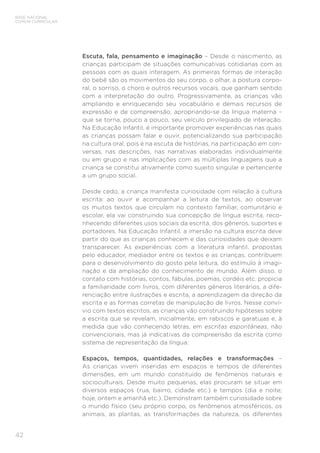 42
BASE NACIONAL
COMUM CURRICULAR
Escuta, fala, pensamento e imaginação – Desde o nascimento, as
crianças participam de situações comunicativas cotidianas com as
pessoas com as quais interagem. As primeiras formas de interação
do bebê são os movimentos do seu corpo, o olhar, a postura corpo-
ral, o sorriso, o choro e outros recursos vocais, que ganham sentido
com a interpretação do outro. Progressivamente, as crianças vão
ampliando e enriquecendo seu vocabulário e demais recursos de
expressão e de compreensão, apropriando-se da língua materna –
que se torna, pouco a pouco, seu veículo privilegiado de interação.
Na Educação Infantil, é importante promover experiências nas quais
as crianças possam falar e ouvir, potencializando sua participação
na cultura oral, pois é na escuta de histórias, na participação em con-
versas, nas descrições, nas narrativas elaboradas individualmente
ou em grupo e nas implicações com as múltiplas linguagens que a
criança se constitui ativamente como sujeito singular e pertencente
a um grupo social.
Desde cedo, a criança manifesta curiosidade com relação à cultura
escrita: ao ouvir e acompanhar a leitura de textos, ao observar
os muitos textos que circulam no contexto familiar, comunitário e
escolar, ela vai construindo sua concepção de língua escrita, reco-
nhecendo diferentes usos sociais da escrita, dos gêneros, suportes e
portadores. Na Educação Infantil, a imersão na cultura escrita deve
partir do que as crianças conhecem e das curiosidades que deixam
transparecer. As experiências com a literatura infantil, propostas
pelo educador, mediador entre os textos e as crianças, contribuem
para o desenvolvimento do gosto pela leitura, do estímulo à imagi-
nação e da ampliação do conhecimento de mundo. Além disso, o
contato com histórias, contos, fábulas, poemas, cordéis etc. propicia
a familiaridade com livros, com diferentes gêneros literários, a dife-
renciação entre ilustrações e escrita, a aprendizagem da direção da
escrita e as formas corretas de manipulação de livros. Nesse conví-
vio com textos escritos, as crianças vão construindo hipóteses sobre
a escrita que se revelam, inicialmente, em rabiscos e garatujas e, à
medida que vão conhecendo letras, em escritas espontâneas, não
convencionais, mas já indicativas da compreensão da escrita como
sistema de representação da língua.
Espaços, tempos, quantidades, relações e transformações –
As crianças vivem inseridas em espaços e tempos de diferentes
dimensões, em um mundo constituído de fenômenos naturais e
socioculturais. Desde muito pequenas, elas procuram se situar em
diversos espaços (rua, bairro, cidade etc.) e tempos (dia e noite;
hoje, ontem e amanhã etc.). Demonstram também curiosidade sobre
o mundo físico (seu próprio corpo, os fenômenos atmosféricos, os
animais, as plantas, as transformações da natureza, os diferentes
 