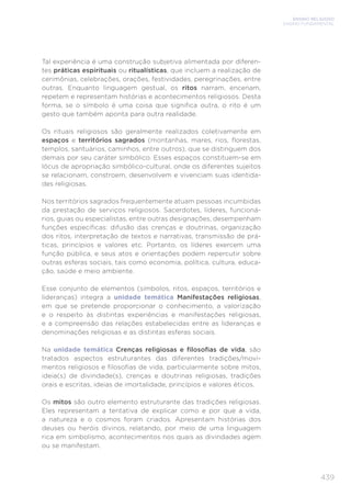 ENSINO RELIGIOSO
ENSINO FUNDAMENTAL
439
Tal experiência é uma construção subjetiva alimentada por diferen-
tes práticas espirituais ou ritualísticas, que incluem a realização de
cerimônias, celebrações, orações, festividades, peregrinações, entre
outras. Enquanto linguagem gestual, os ritos narram, encenam,
repetem e representam histórias e acontecimentos religiosos. Desta
forma, se o símbolo é uma coisa que significa outra, o rito é um
gesto que também aponta para outra realidade.
Os rituais religiosos são geralmente realizados coletivamente em
espaços e territórios sagrados (montanhas, mares, rios, florestas,
templos, santuários, caminhos, entre outros), que se distinguem dos
demais por seu caráter simbólico. Esses espaços constituem-se em
lócus de apropriação simbólico-cultural, onde os diferentes sujeitos
se relacionam, constroem, desenvolvem e vivenciam suas identida-
des religiosas.
Nos territórios sagrados frequentemente atuam pessoas incumbidas
da prestação de serviços religiosos. Sacerdotes, líderes, funcioná-
rios, guias ou especialistas, entre outras designações, desempenham
funções específicas: difusão das crenças e doutrinas, organização
dos ritos, interpretação de textos e narrativas, transmissão de prá-
ticas, princípios e valores etc. Portanto, os líderes exercem uma
função pública, e seus atos e orientações podem repercutir sobre
outras esferas sociais, tais como economia, política, cultura, educa-
ção, saúde e meio ambiente.
Esse conjunto de elementos (símbolos, ritos, espaços, territórios e
lideranças) integra a unidade temática Manifestações religiosas,
em que se pretende proporcionar o conhecimento, a valorização
e o respeito às distintas experiências e manifestações religiosas,
e a compreensão das relações estabelecidas entre as lideranças e
denominações religiosas e as distintas esferas sociais.
Na unidade temática Crenças religiosas e filosofias de vida, são
tratados aspectos estruturantes das diferentes tradições/movi-
mentos religiosos e filosofias de vida, particularmente sobre mitos,
ideia(s) de divindade(s), crenças e doutrinas religiosas, tradições
orais e escritas, ideias de imortalidade, princípios e valores éticos.
Os mitos são outro elemento estruturante das tradições religiosas.
Eles representam a tentativa de explicar como e por que a vida,
a natureza e o cosmos foram criados. Apresentam histórias dos
deuses ou heróis divinos, relatando, por meio de uma linguagem
rica em simbolismo, acontecimentos nos quais as divindades agem
ou se manifestam.
 