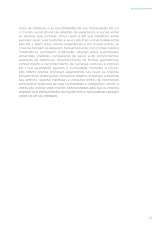 43
EDUCAÇÃO INFANTIL
tipos de materiais e as possibilidades de sua manipulação etc.) e
o mundo sociocultural (as relações de parentesco e sociais entre
as pessoas que conhece; como vivem e em que trabalham essas
pessoas; quais suas tradições e seus costumes; a diversidade entre
elas etc.). Além disso, nessas experiências e em muitas outras, as
crianças também se deparam, frequentemente, com conhecimentos
matemáticos (contagem, ordenação, relações entre quantidades,
dimensões, medidas, comparação de pesos e de comprimentos,
avaliação de distâncias, reconhecimento de formas geométricas,
conhecimento e reconhecimento de numerais cardinais e ordinais
etc.) que igualmente aguçam a curiosidade. Portanto, a Educa-
ção Infantil precisa promover experiências nas quais as crianças
possam fazer observações, manipular objetos, investigar e explorar
seu entorno, levantar hipóteses e consultar fontes de informação
para buscar respostas às suas curiosidades e indagações. Assim, a
instituição escolar está criando oportunidades para que as crianças
ampliem seus conhecimentos do mundo físico e sociocultural e possam
utilizá-los em seu cotidiano.
 
