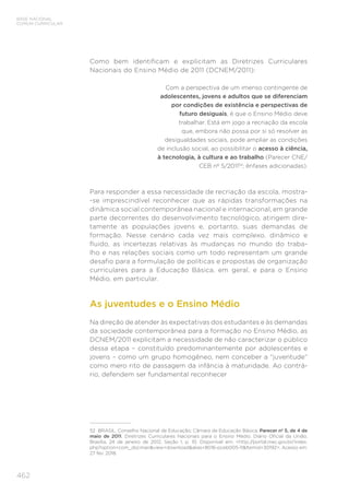 462
BASE NACIONAL
COMUM CURRICULAR
Como bem identificam e explicitam as Diretrizes Curriculares
Nacionais do Ensino Médio de 2011 (DCNEM/2011):
Com a perspectiva de um imenso contingente de
adolescentes, jovens e adultos que se diferenciam
por condições de existência e perspectivas de
futuro desiguais, é que o Ensino Médio deve
trabalhar. Está em jogo a recriação da escola
que, embora não possa por si só resolver as
desigualdades sociais, pode ampliar as condições
de inclusão social, ao possibilitar o acesso à ciência,
à tecnologia, à cultura e ao trabalho (Parecer CNE/
CEB nº 5/201152
; ênfases adicionadas).
Para responder a essa necessidade de recriação da escola, mostra-
-se imprescindível reconhecer que as rápidas transformações na
dinâmica social contemporânea nacional e internacional, em grande
parte decorrentes do desenvolvimento tecnológico, atingem dire-
tamente as populações jovens e, portanto, suas demandas de
formação. Nesse cenário cada vez mais complexo, dinâmico e
fluido, as incertezas relativas às mudanças no mundo do traba-
lho e nas relações sociais como um todo representam um grande
desafio para a formulação de políticas e propostas de organização
curriculares para a Educação Básica, em geral, e para o Ensino
Médio, em particular.
As juventudes e o Ensino Médio
Na direção de atender às expectativas dos estudantes e às demandas
da sociedade contemporânea para a formação no Ensino Médio, as
DCNEM/2011 explicitam a necessidade de não caracterizar o público
dessa etapa – constituído predominantemente por adolescentes e
jovens – como um grupo homogêneo, nem conceber a “juventude”
como mero rito de passagem da infância à maturidade. Ao contrá-
rio, defendem ser fundamental reconhecer
52 BRASIL. Conselho Nacional de Educação; Câmara de Educação Básica. Parecer nº 5, de 4 de
maio de 2011. Diretrizes Curriculares Nacionais para o Ensino Médio. Diário Oficial da União,
Brasília, 24 de janeiro de 2012, Seção 1, p. 10. Disponível em: http://portal.mec.gov.br/index.
php?option=com_docmanview=downloadalias=8016-pceb005-11Itemid=30192. Acesso em:
27 fev. 2018.
 