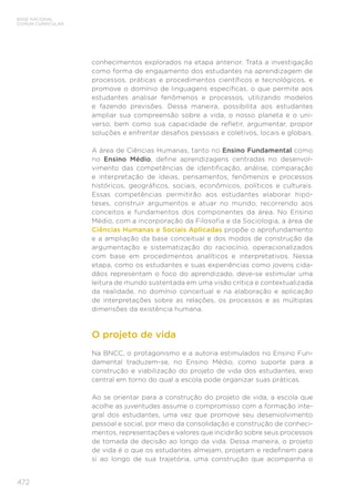 472
BASE NACIONAL
COMUM CURRICULAR
conhecimentos explorados na etapa anterior. Trata a investigação
como forma de engajamento dos estudantes na aprendizagem de
processos, práticas e procedimentos científicos e tecnológicos, e
promove o domínio de linguagens específicas, o que permite aos
estudantes analisar fenômenos e processos, utilizando modelos
e fazendo previsões. Dessa maneira, possibilita aos estudantes
ampliar sua compreensão sobre a vida, o nosso planeta e o uni-
verso, bem como sua capacidade de refletir, argumentar, propor
soluções e enfrentar desafios pessoais e coletivos, locais e globais.
A área de Ciências Humanas, tanto no Ensino Fundamental como
no Ensino Médio, define aprendizagens centradas no desenvol-
vimento das competências de identificação, análise, comparação
e interpretação de ideias, pensamentos, fenômenos e processos
históricos, geográficos, sociais, econômicos, políticos e culturais.
Essas competências permitirão aos estudantes elaborar hipó-
teses, construir argumentos e atuar no mundo, recorrendo aos
conceitos e fundamentos dos componentes da área. No Ensino
Médio, com a incorporação da Filosofia e da Sociologia, a área de
Ciências Humanas e Sociais Aplicadas propõe o aprofundamento
e a ampliação da base conceitual e dos modos de construção da
argumentação e sistematização do raciocínio, operacionalizados
com base em procedimentos analíticos e interpretativos. Nessa
etapa, como os estudantes e suas experiências como jovens cida-
dãos representam o foco do aprendizado, deve-se estimular uma
leitura de mundo sustentada em uma visão crítica e contextualizada
da realidade, no domínio conceitual e na elaboração e aplicação
de interpretações sobre as relações, os processos e as múltiplas
dimensões da existência humana.
O projeto de vida
Na BNCC, o protagonismo e a autoria estimulados no Ensino Fun-
damental traduzem-se, no Ensino Médio, como suporte para a
construção e viabilização do projeto de vida dos estudantes, eixo
central em torno do qual a escola pode organizar suas práticas.
Ao se orientar para a construção do projeto de vida, a escola que
acolhe as juventudes assume o compromisso com a formação inte-
gral dos estudantes, uma vez que promove seu desenvolvimento
pessoal e social, por meio da consolidação e construção de conheci-
mentos, representações e valores que incidirão sobre seus processos
de tomada de decisão ao longo da vida. Dessa maneira, o projeto
de vida é o que os estudantes almejam, projetam e redefinem para
si ao longo de sua trajetória, uma construção que acompanha o
 