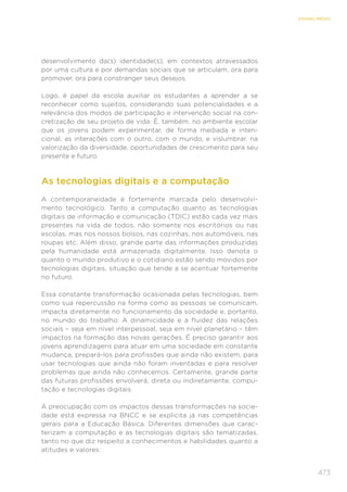 473
ENSINO MÉDIO
desenvolvimento da(s) identidade(s), em contextos atravessados
por uma cultura e por demandas sociais que se articulam, ora para
promover, ora para constranger seus desejos.
Logo, é papel da escola auxiliar os estudantes a aprender a se
reconhecer como sujeitos, considerando suas potencialidades e a
relevância dos modos de participação e intervenção social na con-
cretização de seu projeto de vida. É, também, no ambiente escolar
que os jovens podem experimentar, de forma mediada e inten-
cional, as interações com o outro, com o mundo, e vislumbrar, na
valorização da diversidade, oportunidades de crescimento para seu
presente e futuro.
As tecnologias digitais e a computação
A contemporaneidade é fortemente marcada pelo desenvolvi-
mento tecnológico. Tanto a computação quanto as tecnologias
digitais de informação e comunicação (TDIC) estão cada vez mais
presentes na vida de todos, não somente nos escritórios ou nas
escolas, mas nos nossos bolsos, nas cozinhas, nos automóveis, nas
roupas etc. Além disso, grande parte das informações produzidas
pela humanidade está armazenada digitalmente. Isso denota o
quanto o mundo produtivo e o cotidiano estão sendo movidos por
tecnologias digitais, situação que tende a se acentuar fortemente
no futuro.
Essa constante transformação ocasionada pelas tecnologias, bem
como sua repercussão na forma como as pessoas se comunicam,
impacta diretamente no funcionamento da sociedade e, portanto,
no mundo do trabalho. A dinamicidade e a fluidez das relações
sociais – seja em nível interpessoal, seja em nível planetário – têm
impactos na formação das novas gerações. É preciso garantir aos
jovens aprendizagens para atuar em uma sociedade em constante
mudança, prepará-los para profissões que ainda não existem, para
usar tecnologias que ainda não foram inventadas e para resolver
problemas que ainda não conhecemos. Certamente, grande parte
das futuras profissões envolverá, direta ou indiretamente, compu-
tação e tecnologias digitais.
A preocupação com os impactos dessas transformações na socie-
dade está expressa na BNCC e se explicita já nas competências
gerais para a Educação Básica. Diferentes dimensões que carac-
terizam a computação e as tecnologias digitais são tematizadas,
tanto no que diz respeito a conhecimentos e habilidades quanto a
atitudes e valores:
 