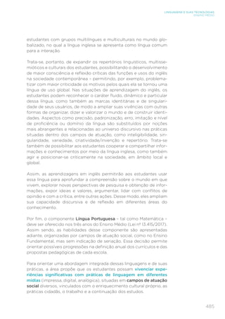 485
LINGUAGENS E SUAS TECNOLOGIAS
ENSINO MÉDIO
estudantes com grupos multilíngues e multiculturais no mundo glo-
balizado, no qual a língua inglesa se apresenta como língua comum
para a interação.
Trata-se, portanto, de expandir os repertórios linguísticos, multisse-
mióticos e culturais dos estudantes, possibilitando o desenvolvimento
de maior consciência e reflexão críticas das funções e usos do inglês
na sociedade contemporânea – permitindo, por exemplo, problema-
tizar com maior criticidade os motivos pelos quais ela se tornou uma
língua de uso global. Nas situações de aprendizagem do inglês, os
estudantes podem reconhecer o caráter fluido, dinâmico e particular
dessa língua, como também as marcas identitárias e de singulari-
dade de seus usuários, de modo a ampliar suas vivências com outras
formas de organizar, dizer e valorizar o mundo e de construir identi-
dades. Aspectos como precisão, padronização, erro, imitação e nível
de proficiência ou domínio da língua são substituídos por noções
mais abrangentes e relacionadas ao universo discursivo nas práticas
situadas dentro dos campos de atuação, como inteligibilidade, sin-
gularidade, variedade, criatividade/invenção e repertório. Trata-se
também de possibilitar aos estudantes cooperar e compartilhar infor-
mações e conhecimentos por meio da língua inglesa, como também
agir e posicionar-se criticamente na sociedade, em âmbito local e
global.
Assim, as aprendizagens em inglês permitirão aos estudantes usar
essa língua para aprofundar a compreensão sobre o mundo em que
vivem, explorar novas perspectivas de pesquisa e obtenção de infor-
mações, expor ideias e valores, argumentar, lidar com conflitos de
opinião e com a crítica, entre outras ações. Desse modo, eles ampliam
sua capacidade discursiva e de reflexão em diferentes áreas do
conhecimento.
Por fim, o componente Língua Portuguesa – tal como Matemática –
deve ser oferecido nos três anos do Ensino Médio (Lei nº 13.415/2017).
Assim sendo, as habilidades desse componente são apresentadas
adiante, organizadas por campos de atuação social, como no Ensino
Fundamental, mas sem indicação de seriação. Essa decisão permite
orientar possíveis progressões na definição anual dos currículos e das
propostas pedagógicas de cada escola.
Para orientar uma abordagem integrada dessas linguagens e de suas
práticas, a área propõe que os estudantes possam vivenciar expe-
riências significativas com práticas de linguagem em diferentes
mídias (impressa, digital, analógica), situadas em campos de atuação
social diversos, vinculados com o enriquecimento cultural próprio, as
práticas cidadãs, o trabalho e a continuação dos estudos.
 