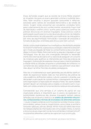 486
BASE NACIONAL
COMUM CURRICULAR
Essas demandas exigem que as escolas de Ensino Médio ampliem
as situações nas quais os jovens aprendam a tomar e sustentar deci-
sões, fazer escolhas e assumir posições conscientes e reflexivas,
balizados pelos valores da sociedade democrática e do estado de
direito. Exigem ainda possibilitar aos estudantes condições tanto
para o adensamento de seus conhecimentos, alcançando maior nível
de teorização e análise crítica, quanto para o exercício contínuo de
práticas discursivas em diversas linguagens. Essas práticas visam à
participação qualificada no mundo da produção cultural, do trabalho,
do entretenimento, da vida pessoal e, principalmente, da vida pública,
por meio de argumentação, formulação e avaliação de propostas e
tomada de decisões orientadas pela ética e pelo bem comum.
Dando continuidade à perspectiva investigativa e de abstração adotada
no Ensino Fundamental, a pesquisa e a produção colaborativa precisam
ser o modo privilegiado de tratar os conhecimentos e discursos abor-
dados no Ensino Médio. Particularmente na área de Linguagens e suas
Tecnologias, mais do que uma investigação centrada no desvenda-
mento dos sistemas de signos em si, trata-se de assegurar um conjunto
de iniciativas para qualificar as intervenções por meio das práticas de
linguagem. A produção de respostas diversas para o mesmo problema,
a relação entre as soluções propostas e a diversidade de contextos e a
compreensão dos valores éticos e estéticos que permeiam essas deci-
sões devem se tornar foco das atividades pedagógicas.
Para isso, é fundamental que sejam garantidas aos estudantes oportuni-
dades de experienciar fazeres cada vez mais próximos das práticas da
vida acadêmica, profissional, pública, cultural e pessoal e situações que
demandem a articulação de conhecimentos, o planejamento de ações, a
auto-organização e a negociação em relação a metas. Tais oportunidades
também devem ser orientadas para a criação e o encontro com o inusi-
tado, com vistas a ampliar os horizontes éticos e estéticos dos estudantes.
Considerando que uma semiose é um sistema de signos em sua
organização própria, é importante que os jovens, ao explorarem as
possibilidades expressivas das diversas linguagens, possam realizar
reflexões que envolvam o exercício de análise de elementos discursi-
vos, composicionais e formais de enunciados nas diferentes semioses
– visuais (imagens estáticas e em movimento), sonoras (música, ruídos,
sonoridades), verbais (oral ou visual-motora, como Libras, e escrita) e
corporais (gestuais, cênicas, dança). Afinal, muito por efeito das novas
tecnologias digitais da informação e da comunicação (TDIC), os textos
e discursos atuais organizam-se de maneira híbrida e multissemiótica59
,
incorporando diferentes sistemas de signos em sua constituição.
59 Certos autores valem-se do termo “multimodalidade” para designar esse fenômeno.
 