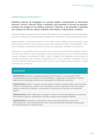 497
LINGUAGENS E SUAS TECNOLOGIAS
ENSINO MÉDIO
COMPETÊNCIA ESPECÍFICA 7
Mobilizar práticas de linguagem no universo digital, considerando as dimensões
técnicas, críticas, criativas, éticas e estéticas, para expandir as formas de produzir
sentidos, de engajar-se em práticas autorais e coletivas, e de aprender a aprender
nos campos da ciência, cultura, trabalho, informação e vida pessoal e coletiva.
Essa competência específica diz respeito às práticas de linguagem em ambiente digital,
que têm modificado as práticas de linguagem em diferentes campos de atuação social.
Nesse cenário, os jovens precisam ter uma visão crítica, criativa, ética e estética, e não
somente técnica das TDIC e de seus usos, para selecionar, filtrar, compreender e pro-
duzir sentidos, de maneira crítica e criativa, em quaisquer campos da vida social.
Para tanto, é necessário não somente possibilitar aos estudantes explorar interfa-
ces técnicas (como a das linguagens de programação ou de uso de ferramentas
e apps variados de edição de áudio, vídeo, imagens, de realidade aumentada, de
criação de games, gifs, memes, infográficos etc.), mas também interfaces críticas
e éticas que lhes permitam tanto triar e curar informações como produzir o novo
com base no existente.
HABILIDADES
(EM13LGG701) Explorar tecnologias digitais da informação e comunicação (TDIC),
compreendendo seus princípios e funcionalidades, e utilizá-las de modo ético, criativo,
responsável e adequado a práticas de linguagem em diferentes contextos.
(EM13LGG702) Avaliar o impacto das tecnologias digitais da informação e comunicação
(TDIC) na formação do sujeito e em suas práticas sociais, para fazer uso crítico dessa
mídia em práticas de seleção, compreensão e produção de discursos em ambiente
digital.
(EM13LGG703) Utilizar diferentes linguagens, mídias e ferramentas digitais em processos
de produção coletiva, colaborativa e projetos autorais em ambientes digitais.
(EM13LGG704) Apropriar-se criticamente de processos de pesquisa e busca de
informação, por meio de ferramentas e dos novos formatos de produção e distribuição
do conhecimento na cultura de rede.
 