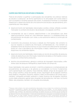 515
LINGUAGENS E SUAS TECNOLOGIAS – LÍNGUA PORTUGUESA
ENSINO MÉDIO
CAMPO DAS PRÁTICAS DE ESTUDO E PESQUISA
Trata-se de ampliar e qualificar a participação dos estudantes nas práticas relativas
ao estudo e à pesquisa*, de forma significativa e na articulação com outras áreas e
com os projetos e escolhas pessoais dos jovens. A proposta é fomentar a curiosidade
intelectual e o desenvolvimento de uma autonomia de estudo e de pensamento, prin-
cipalmente por meio da(do):
• desenvolvimento de habilidades relacionadas à análise, síntese, reflexão e proble-
matização no contexto de estudo e da produção e divulgação científica;
• compreensão do que é preciso saber/conhecer e do porquê/para que deve
sabê-lo/conhecê-lo, tendo em vista diferentes objetivos e o estabelecimento de
procedimentos de estudos com vistas a uma autonomia relativa à construção do
conhecimento;
• incremento dos processos de busca e seleção de informações, não somente no
que diz respeito à curadoria de informação, confiabilidade etc., mas também ao
estabelecimento do recorte e do foco no que é essencial e efetivamente necessário,
tendo em vista a abundância de informações e dados, referências e informações
disponíveis nos ambientes digitais;
• desenvolvimento de habilidades relacionadas ao recorte de questões de pesquisa,
coleta de dados/busca de informação, tratamento de dados e informações e socia-
lização do conhecimento produzido;
• domínio de procedimentos, gêneros e práticas de linguagem relacionadas a dife-
rentes tipos de pesquisa: bibliográfica, experimental, de campo etc.
Essas habilidades mais gerais envolvem o domínio progressivo e contextualizado de
procedimentos de pesquisa e de gêneros já considerado no Ensino Fundamental,
como apresentação oral, palestra, mesa-redonda, debate, artigo de divulgação cien-
tífica, artigo científico, artigo de opinião, ensaio, reportagem de divulgação científica,
texto didático, infográfico, esquema, relatório, relato (multimidiático) de campo, docu-
mentário, cartografia animada, podcasts e vídeos diversos de divulgação científica,
muitos deles propostos apenas para situações de leitura/escuta, mas que, no Ensino
Médio, são propostos, também, em situações de produção.
* Pesquisa, neste contexto, inclui tanto procedimentos relacionados à busca simples (mas confiável) de informações,
envolvendo comparações e seleções, para responder diretamente a uma questão – um dos sentidos do termo
“pesquisa” –, quanto procedimentos que envolvem algum método para a busca mais minuciosa e acurada de respostas
a questões mais complexas, não respondíveis diretamente. No âmbito da escola, ao contrário do que acontece em
contextos acadêmicos, cabe a pesquisa envolvendo questões/problemas/conhecimentos já consolidados pelas ciências
de referência, como forma de possibilitar a vivência de procedimentos de investigação e de resolução de problemas.
Contudo, devem ter lugar também pesquisas envolvendo a produção de novos conhecimentos pertinentes às
comunidades e aos contextos locais, às culturas juvenis, aos recortes específicos de temas de interesse dos jovens etc.
 