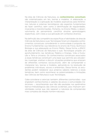 548
BASE NACIONAL
COMUM CURRICULAR
Na área de Ciências da Natureza, os conhecimentos conceituais
são sistematizados em leis, teorias e modelos. A elaboração, a
interpretação e a aplicação de modelos explicativos para fenôme-
nos naturais e sistemas tecnológicos são aspectos fundamentais
do fazer científico, bem como a identificação de regularidades,
invariantes e transformações. Portanto, no Ensino Médio, o desen-
volvimento do pensamento científico envolve aprendizagens
específicas, com vistas a sua aplicação em contextos diversos.
Na definição das competências específicas e habilidades da área de
Ciências da Natureza e suas Tecnologias foram privilegiados conhe-
cimentos conceituais considerando a continuidade à proposta do
Ensino Fundamental, sua relevância no ensino de Física, Química e
Biologia e sua adequação ao Ensino Médio. Dessa forma, a BNCC
da área de Ciências da Natureza e suas Tecnologias propõe um
aprofundamento nas temáticas Matéria e Energia, Vida e Evolu-
ção e Terra e Universo. Os conhecimentos conceituais associados
a essas temáticas constituem uma base que permite aos estudan-
tes investigar, analisar e discutir situações-problema que emerjam
de diferentes contextos socioculturais, além de compreender e
interpretar leis, teorias e modelos, aplicando-os na resolução de
problemas individuais, sociais e ambientais. Dessa forma, os estu-
dantes podem reelaborar seus próprios saberes relativos a essas
temáticas, bem como reconhecer as potencialidades e limitações
das Ciências da Natureza e suas Tecnologias.
Cabe considerar e valorizar, também, diferentes cosmovisões – que
englobam conhecimentos e saberes de povos e comunidades tra-
dicionais –, reconhecendo que não são pautadas nos parâmetros
teórico-metodológicos das ciências ocidentais, pois implicam sen-
sibilidades outras que não separam a natureza da compreensão
mais complexa da relação homem-natureza.
 