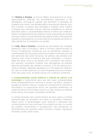 549
CIÊNCIAS DA NATUREZA E SUAS TECNOLOGIAS
ENSINO MÉDIO
Em Matéria e Energia, no Ensino Médio, diversificam-se as situa-
ções-problema, referidas nas competências específicas e nas
habilidades, incluindo-se aquelas que permitem a aplicação de
modelos com maior nível de abstração e que buscam explicar, ana-
lisar e prever os efeitos das interações e relações entre matéria
e energia (por exemplo, analisar matrizes energéticas ou realizar
previsões sobre a condutibilidade elétrica e térmica de materiais,
sobre o comportamento dos elétrons frente à absorção de energia
luminosa, sobre o comportamento dos gases frente a alterações de
pressão ou temperatura, ou ainda sobre as consequências de emis-
sões radioativas no ambiente e na saúde).
Em Vida, Terra e Cosmos, resultado da articulação das unidades
temáticas Vida e Evolução e Terra e Universo desenvolvidas no
Ensino Fundamental, propõe-se que os estudantes analisem a
complexidade dos processos relativos à origem e evolução da Vida
(em particular dos seres humanos), do planeta, das estrelas e do
Cosmos, bem como a dinâmica das suas interações, e a diversi-
dade dos seres vivos e sua relação com o ambiente. Isso implica,
por exemplo, considerar modelos mais abrangentes ao explorar
algumas aplicações das reações nucleares, a fim de explicar pro-
cessos estelares, datações geológicas e a formação da matéria e
da vida, ou ainda relacionar os ciclos biogeoquímicos ao metabo-
lismo dos seres vivos, ao efeito estufa e às mudanças climáticas.
A contextualização social, histórica e cultural da ciência e da
tecnologia é fundamental para que elas sejam compreendidas
como empreendimentos humanos e sociais. Na BNCC, portanto,
propõe-se também discutir o papel do conhecimento científico e
tecnológico na organização social, nas questões ambientais, na
saúde humana e na formação cultural, ou seja, analisar as relações
entre ciência, tecnologia, sociedade e ambiente.
A contextualização dos conhecimentos da área supera a simples
exemplificação de conceitos com fatos ou situações cotidianas.
Sendo assim, a aprendizagem deve valorizar a aplicação dos
conhecimentos na vida individual, nos projetos de vida, no mundo
do trabalho, favorecendo o protagonismo dos estudantes no
enfrentamento de questões sobre consumo, energia, segurança,
ambiente, saúde, entre outras.
 