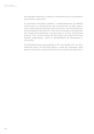 BASE NACIONAL
COMUM CURRICULAR
64
de linguagem artísticas, corporais e linguísticas que se constituem e
constituem a vida social.
É importante considerar, também, o aprofundamento da reflexão
crítica sobre os conhecimentos dos componentes da área, dada a
maior capacidade de abstração dos estudantes. Essa dimensão ana-
lítica é proposta não como fim, mas como meio para a compreensão
dos modos de se expressar e de participar no mundo, constituindo
práticas mais sistematizadas de formulação de questionamentos,
seleção, organização, análise e apresentação de descobertas e
conclusões.
Considerando esses pressupostos, e em articulação com as com-
petências gerais da Educação Básica, a área de Linguagens deve
garantir aos alunos o desenvolvimento de competências específicas.
 