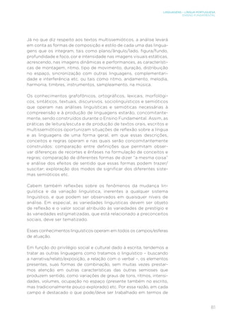LINGUAGENS – LÍNGUA PORTUGUESA
ENSINO FUNDAMENTAL
81
Já no que diz respeito aos textos multissemióticos, a análise levará
em conta as formas de composição e estilo de cada uma das lingua-
gens que os integram, tais como plano/ângulo/lado, figura/fundo,
profundidade e foco, cor e intensidade nas imagens visuais estáticas,
acrescendo, nas imagens dinâmicas e performances, as característi-
cas de montagem, ritmo, tipo de movimento, duração, distribuição
no espaço, sincronização com outras linguagens, complementari-
dade e interferência etc. ou tais como ritmo, andamento, melodia,
harmonia, timbres, instrumentos, sampleamento, na música.
Os conhecimentos grafofônicos, ortográficos, lexicais, morfológi-
cos, sintáticos, textuais, discursivos, sociolinguísticos e semióticos
que operam nas análises linguísticas e semióticas necessárias à
compreensão e à produção de linguagens estarão, concomitante-
mente, sendo construídos durante o Ensino Fundamental. Assim, as
práticas de leitura/escuta e de produção de textos orais, escritos e
multissemióticos oportunizam situações de reflexão sobre a língua
e as linguagens de uma forma geral, em que essas descrições,
conceitos e regras operam e nas quais serão concomitantemente
construídos: comparação entre definições que permitam obser-
var diferenças de recortes e ênfases na formulação de conceitos e
regras; comparação de diferentes formas de dizer “a mesma coisa”
e análise dos efeitos de sentido que essas formas podem trazer/
suscitar; exploração dos modos de significar dos diferentes siste-
mas semióticos etc.
Cabem também reflexões sobre os fenômenos da mudança lin-
guística e da variação linguística, inerentes a qualquer sistema
linguístico, e que podem ser observados em quaisquer níveis de
análise. Em especial, as variedades linguísticas devem ser objeto
de reflexão e o valor social atribuído às variedades de prestígio e
às variedades estigmatizadas, que está relacionado a preconceitos
sociais, deve ser tematizado.
Esses conhecimentos linguísticos operam em todos os campos/esferas
de atuação.
Em função do privilégio social e cultural dado à escrita, tendemos a
tratar as outras linguagens como tratamos o linguístico – buscando
a narrativa/relato/exposição, a relação com o verbal –, os elementos
presentes, suas formas de combinação, sem muitas vezes prestar-
mos atenção em outras características das outras semioses que
produzem sentido, como variações de graus de tons, ritmos, intensi-
dades, volumes, ocupação no espaço (presente também no escrito,
mas tradicionalmente pouco explorado) etc. Por essa razão, em cada
campo é destacado o que pode/deve ser trabalhado em termos de
 