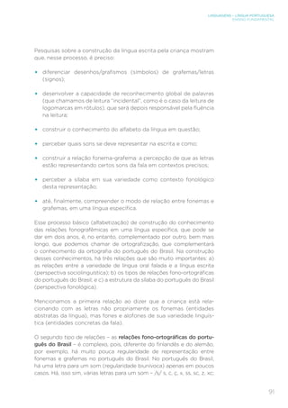 LINGUAGENS – LÍNGUA PORTUGUESA
ENSINO FUNDAMENTAL
91
Pesquisas sobre a construção da língua escrita pela criança mostram
que, nesse processo, é preciso:
• diferenciar desenhos/grafismos (símbolos) de grafemas/letras
(signos);
• desenvolver a capacidade de reconhecimento global de palavras
(que chamamos de leitura “incidental”, como é o caso da leitura de
logomarcas em rótulos), que será depois responsável pela fluência
na leitura;
• construir o conhecimento do alfabeto da língua em questão;
• perceber quais sons se deve representar na escrita e como;
• construir a relação fonema-grafema: a percepção de que as letras
estão representando certos sons da fala em contextos precisos;
• perceber a sílaba em sua variedade como contexto fonológico
desta representação;
• até, finalmente, compreender o modo de relação entre fonemas e
grafemas, em uma língua específica.
Esse processo básico (alfabetização) de construção do conhecimento
das relações fonografêmicas em uma língua específica, que pode se
dar em dois anos, é, no entanto, complementado por outro, bem mais
longo, que podemos chamar de ortografização, que complementará
o conhecimento da ortografia do português do Brasil. Na construção
desses conhecimentos, há três relações que são muito importantes: a)
as relações entre a variedade de língua oral falada e a língua escrita
(perspectiva sociolinguística); b) os tipos de relações fono-ortográficas
do português do Brasil; e c) a estrutura da sílaba do português do Brasil
(perspectiva fonológica).
Mencionamos a primeira relação ao dizer que a criança está rela-
cionando com as letras não propriamente os fonemas (entidades
abstratas da língua), mas fones e alofones de sua variedade linguís-
tica (entidades concretas da fala).
O segundo tipo de relações – as relações fono-ortográficas do portu-
guês do Brasil – é complexo, pois, diferente do finlandês e do alemão,
por exemplo, há muito pouca regularidade de representação entre
fonemas e grafemas no português do Brasil. No português do Brasil,
há uma letra para um som (regularidade biunívoca) apenas em poucos
casos. Há, isso sim, várias letras para um som – /s/ s, c, ç, x, ss, sc, z, xc;
 