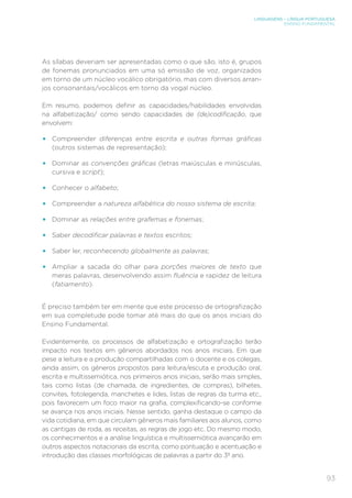 LINGUAGENS – LÍNGUA PORTUGUESA
ENSINO FUNDAMENTAL
93
As sílabas deveriam ser apresentadas como o que são, isto é, grupos
de fonemas pronunciados em uma só emissão de voz, organizados
em torno de um núcleo vocálico obrigatório, mas com diversos arran-
jos consonantais/vocálicos em torno da vogal núcleo.
Em resumo, podemos definir as capacidades/habilidades envolvidas
na alfabetização/ como sendo capacidades de (de)codificação, que
envolvem:
• Compreender diferenças entre escrita e outras formas gráficas
(outros sistemas de representação);
• Dominar as convenções gráficas (letras maiúsculas e minúsculas,
cursiva e script);
• Conhecer o alfabeto;
• Compreender a natureza alfabética do nosso sistema de escrita;
• Dominar as relações entre grafemas e fonemas;
• Saber decodificar palavras e textos escritos;
• Saber ler, reconhecendo globalmente as palavras;
• Ampliar a sacada do olhar para porções maiores de texto que
meras palavras, desenvolvendo assim fluência e rapidez de leitura
(fatiamento).
É preciso também ter em mente que este processo de ortografização
em sua completude pode tomar até mais do que os anos iniciais do
Ensino Fundamental.
Evidentemente, os processos de alfabetização e ortografização terão
impacto nos textos em gêneros abordados nos anos iniciais. Em que
pese a leitura e a produção compartilhadas com o docente e os colegas,
ainda assim, os gêneros propostos para leitura/escuta e produção oral,
escrita e multissemiótica, nos primeiros anos iniciais, serão mais simples,
tais como listas (de chamada, de ingredientes, de compras), bilhetes,
convites, fotolegenda, manchetes e lides, listas de regras da turma etc.,
pois favorecem um foco maior na grafia, complexificando-se conforme
se avança nos anos iniciais. Nesse sentido, ganha destaque o campo da
vida cotidiana, em que circulam gêneros mais familiares aos alunos, como
as cantigas de roda, as receitas, as regras de jogo etc. Do mesmo modo,
os conhecimentos e a análise linguística e multissemiótica avançarão em
outros aspectos notacionais da escrita, como pontuação e acentuação e
introdução das classes morfológicas de palavras a partir do 3º ano.
 
