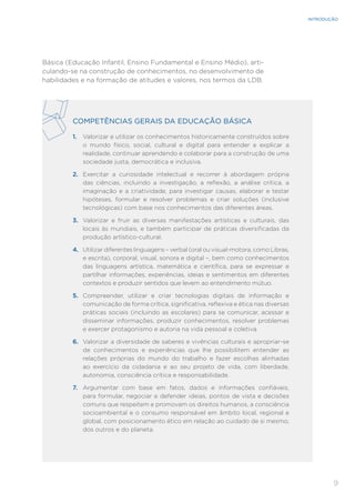 9
INTRODUÇÃO
Básica (Educação Infantil, Ensino Fundamental e Ensino Médio), arti-
culando-se na construção de conhecimentos, no desenvolvimento de
habilidades e na formação de atitudes e valores, nos termos da LDB.
COMPETÊNCIAS GERAIS DA EDUCAÇÃO BÁSICA
1. Valorizar e utilizar os conhecimentos historicamente construídos sobre
o mundo físico, social, cultural e digital para entender e explicar a
realidade, continuar aprendendo e colaborar para a construção de uma
sociedade justa, democrática e inclusiva.
2. Exercitar a curiosidade intelectual e recorrer à abordagem própria
das ciências, incluindo a investigação, a reflexão, a análise crítica, a
imaginação e a criatividade, para investigar causas, elaborar e testar
hipóteses, formular e resolver problemas e criar soluções (inclusive
tecnológicas) com base nos conhecimentos das diferentes áreas.
3. Valorizar e fruir as diversas manifestações artísticas e culturais, das
locais às mundiais, e também participar de práticas diversificadas da
produção artístico-cultural.
4. Utilizar diferentes linguagens – verbal (oral ou visual-motora, como Libras,
e escrita), corporal, visual, sonora e digital –, bem como conhecimentos
das linguagens artística, matemática e científica, para se expressar e
partilhar informações, experiências, ideias e sentimentos em diferentes
contextos e produzir sentidos que levem ao entendimento mútuo.
5. Compreender, utilizar e criar tecnologias digitais de informação e
comunicação de forma crítica, significativa, reflexiva e ética nas diversas
práticas sociais (incluindo as escolares) para se comunicar, acessar e
disseminar informações, produzir conhecimentos, resolver problemas
e exercer protagonismo e autoria na vida pessoal e coletiva.
6. Valorizar a diversidade de saberes e vivências culturais e apropriar-se
de conhecimentos e experiências que lhe possibilitem entender as
relações próprias do mundo do trabalho e fazer escolhas alinhadas
ao exercício da cidadania e ao seu projeto de vida, com liberdade,
autonomia, consciência crítica e responsabilidade.
7. Argumentar com base em fatos, dados e informações confiáveis,
para formular, negociar e defender ideias, pontos de vista e decisões
comuns que respeitem e promovam os direitos humanos, a consciência
socioambiental e o consumo responsável em âmbito local, regional e
global, com posicionamento ético em relação ao cuidado de si mesmo,
dos outros e do planeta.
 