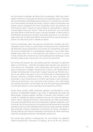 LINGUAGENS – LÍNGUA PORTUGUESA
ENSINO FUNDAMENTAL
137
em discussões e debates de ideias são consideradas. Além das habili-
dades de leitura e produção de textos já consagradas para o impresso
são contempladas habilidades para o trato com o hipertexto e também
com ferramentas de edição de textos, áudio e vídeo e produções que
podem prever postagem de novos conteúdos locais que possam ser
significativos para a escola ou comunidade ou apreciações e réplicas
a publicações feitas por outros. Trata-se de promover uma formação
que faça frente a fenômenos como o da pós-verdade, o efeito bolha e
proliferação de discursos de ódio, que possa promover uma sensibili-
dade para com os fatos que afetam drasticamente a vida de pessoas e
prever um trato ético com o debate de ideias.
Como já destacado, além dos gêneros jornalísticos, também são con-
siderados nesse campo os publicitários, estando previsto o tratamento
de diferentes peças publicitárias, envolvidas em campanhas, para além
do anúncio publicitário e a propaganda impressa, o que supõe habi-
lidades para lidar com a multissemiose dos textos e com as várias
mídias. Análise dos mecanismos e persuasão ganham destaque, o que
também pode ajudar a promover um consumo consciente.
No campo de atuação da vida pública ganham destaque os gêneros
legais e normativos – abrindo-se espaço para aqueles que regulam a
convivência em sociedade, como regimentos (da escola, da sala de
aula) e estatutos e códigos (Estatuto da Criança e do Adolescente e
Código de Defesa do Consumidor, Código Nacional de Trânsito etc.),
até os de ordem mais geral, como a Constituição e a Declaração dos
Direitos Humanos, sempre tomados a partir de seus contextos de
produção, o que contextualiza e confere significado a seus preceitos.
Trata-se de promover uma consciência dos direitos, uma valorização
dos direitos humanos e a formação de uma ética da responsabilidade
(o outro tem direito a uma vida digna tanto quanto eu tenho).
Ainda nesse campo, estão presentes gêneros reivindicatórios e pro-
positivos e habilidades ligadas a seu trato. A exploração de canais de
participação, inclusive digitais, também é prevista. Aqui também a dis-
cussão e o debate de ideias e propostas assume um lugar de destaque.
Assim, não se trata de promover o silenciamento de vozes dissonantes,
mas antes de explicitá-las, de convocá-las para o debate, analisá-las, con-
frontá-las, de forma a propiciar uma autonomia de pensamento, pautada
pela ética, como convém a Estados democráticos. Nesse sentido, também
são propostas análises linguísticas e semióticas de textos vinculados a
formas políticas não institucionalizadas, movimentos de várias naturezas,
coletivos, produções artísticas, intervenções urbanas etc.
No campo das práticas investigativas, há uma ênfase nos gêneros
didático-expositivos, impressos ou digitais, do 6º ao 9º ano, sendo a
 