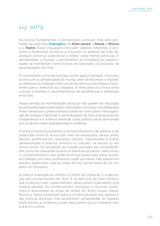 193
LINGUAGENS – ARTE
ENSINO FUNDAMENTAL
4.1.2. ARTE
No Ensino Fundamental, o componente curricular Arte está cen-
trado nas seguintes linguagens: as Artes visuais, a Dança, a Música
e o Teatro. Essas linguagens articulam saberes referentes a pro-
dutos e fenômenos artísticos e envolvem as práticas de criar, ler,
produzir, construir, exteriorizar e refletir sobre formas artísticas. A
sensibilidade, a intuição, o pensamento, as emoções e as subjetivi-
dades se manifestam como formas de expressão no processo de
aprendizagem em Arte.
O componente curricular contribui, ainda, para a interação crítica dos
alunos com a complexidade do mundo, além de favorecer o respeito
às diferenças e o diálogo intercultural, pluriétnico e plurilíngue, impor-
tantes para o exercício da cidadania. A Arte propicia a troca entre
culturas e favorece o reconhecimento de semelhanças e diferenças
entre elas.
Nesse sentido, as manifestações artísticas não podem ser reduzidas
às produções legitimadas pelas instituições culturais e veiculadas pela
mídia, tampouco a prática artística pode ser vista como mera aquisi-
ção de códigos e técnicas. A aprendizagem de Arte precisa alcançar
a experiência e a vivência artísticas como prática social, permitindo
que os alunos sejam protagonistas e criadores.
A prática artística possibilita o compartilhamento de saberes e de
produções entre os alunos por meio de exposições, saraus, espe-
táculos, performances, concertos, recitais, intervenções e outras
apresentações e eventos artísticos e culturais, na escola ou em
outros locais. Os processos de criação precisam ser compreendi-
dos como tão relevantes quanto os eventuais produtos. Além disso,
o compartilhamento das ações artísticas produzidas pelos alunos,
em diálogo com seus professores, pode acontecer não apenas em
eventos específicos, mas ao longo do ano, sendo parte de um tra-
balho em processo.
A prática investigativa constitui o modo de produção e organiza-
ção dos conhecimentos em Arte. É no percurso do fazer artístico
que os alunos criam, experimentam, desenvolvem e percebem uma
poética pessoal. Os conhecimentos, processos e técnicas produ-
zidos e acumulados ao longo do tempo em Artes visuais, Dança,
Música e Teatro contribuem para a contextualização dos saberes e
das práticas artísticas. Eles possibilitam compreender as relações
entre tempos e contextos sociais dos sujeitos na sua interação com
a arte e a cultura.
 