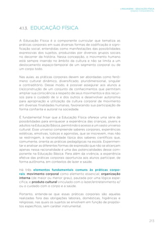 213
LINGUAGENS – EDUCAÇÃO FÍSICA
ENSINO FUNDAMENTAL
4.1.3. EDUCAÇÃO FÍSICA
A Educação Física é o componente curricular que tematiza as
práticas corporais em suas diversas formas de codificação e signi-
ficação social, entendidas como manifestações das possibilidades
expressivas dos sujeitos, produzidas por diversos grupos sociais
no decorrer da história. Nessa concepção, o movimento humano
está sempre inserido no âmbito da cultura e não se limita a um
deslocamento espaço-temporal de um segmento corporal ou de
um corpo todo.
Nas aulas, as práticas corporais devem ser abordadas como fenô-
meno cultural dinâmico, diversificado, pluridimensional, singular
e contraditório. Desse modo, é possível assegurar aos alunos a
(re)construção de um conjunto de conhecimentos que permitam
ampliar sua consciência a respeito de seus movimentos e dos recur-
sos para o cuidado de si e dos outros e desenvolver autonomia
para apropriação e utilização da cultura corporal de movimento
em diversas finalidades humanas, favorecendo sua participação de
forma confiante e autoral na sociedade.
É fundamental frisar que a Educação Física oferece uma série de
possibilidades para enriquecer a experiência das crianças, jovens e
adultos na Educação Básica, permitindo o acesso a um vasto universo
cultural. Esse universo compreende saberes corporais, experiências
estéticas, emotivas, lúdicas e agonistas, que se inscrevem, mas não
se restringem, à racionalidade típica dos saberes científicos que,
comumente, orienta as práticas pedagógicas na escola. Experimen-
tar e analisar as diferentes formas de expressão que não se alicerçam
apenas nessa racionalidade é uma das potencialidades desse com-
ponente na Educação Básica. Para além da vivência, a experiência
efetiva das práticas corporais oportuniza aos alunos participar, de
forma autônoma, em contextos de lazer e saúde.
Há três elementos fundamentais comuns às práticas corpo-
rais: movimento corporal como elemento essencial; organização
interna (de maior ou menor grau), pautada por uma lógica espe-
cífica; e produto cultural vinculado com o lazer/entretenimento e/
ou o cuidado com o corpo e a saúde.
Portanto, entende-se que essas práticas corporais são aquelas
realizadas fora das obrigações laborais, domésticas, higiênicas e
religiosas, nas quais os sujeitos se envolvem em função de propósi-
tos específicos, sem caráter instrumental.
 