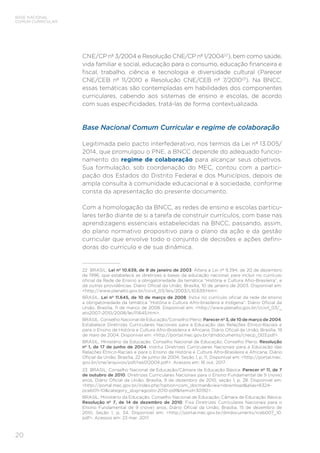 20
BASE NACIONAL
COMUM CURRICULAR
CNE/CP nº 3/2004 e Resolução CNE/CP nº 1/200422
), bem como saúde,
vida familiar e social, educação para o consumo, educação financeira e
fiscal, trabalho, ciência e tecnologia e diversidade cultural (Parecer
CNE/CEB nº 11/2010 e Resolução CNE/CEB nº 7/201023
). Na BNCC,
essas temáticas são contempladas em habilidades dos componentes
curriculares, cabendo aos sistemas de ensino e escolas, de acordo
com suas especificidades, tratá-las de forma contextualizada.
Base Nacional Comum Curricular e regime de colaboração
Legitimada pelo pacto interfederativo, nos termos da Lei nº 13.005/
2014, que promulgou o PNE, a BNCC depende do adequado funcio-
namento do regime de colaboração para alcançar seus objetivos.
Sua formulação, sob coordenação do MEC, contou com a partici-
pação dos Estados do Distrito Federal e dos Municípios, depois de
ampla consulta à comunidade educacional e à sociedade, conforme
consta da apresentação do presente documento.
Com a homologação da BNCC, as redes de ensino e escolas particu-
lares terão diante de si a tarefa de construir currículos, com base nas
aprendizagens essenciais estabelecidas na BNCC, passando, assim,
do plano normativo propositivo para o plano da ação e da gestão
curricular que envolve todo o conjunto de decisões e ações defini-
doras do currículo e de sua dinâmica.
22 BRASIL. Lei nº 10.639, de 9 de janeiro de 2003. Altera a Lei nº 9.394, de 20 de dezembro
de 1996, que estabelece as diretrizes e bases da educação nacional, para incluir no currículo
oficial da Rede de Ensino a obrigatoriedade da temática “História e Cultura Afro-Brasileira”, e
dá outras providências. Diário Oficial da União, Brasília, 10 de janeiro de 2003. Disponível em:
<http://www.planalto.gov.br/ccivil_03/leis/2003/L10.639.htm>.
BRASIL. Lei nº 11.645, de 10 de março de 2008. Inclui no currículo oficial da rede de ensino
a obrigatoriedade da temática “História e Cultura Afro-brasileira e Indígena”. Diário Oficial da
União, Brasília, 11 de março de 2008. Disponível em: <http://www.planalto.gov.br/ccivil_03/_
ato2007-2010/2008/lei/l11645.htm>.
BRASIL. Conselho Nacional de Educação/Conselho Pleno. Parecer nº 3, de 10 de março de 2004.
Estabelece Diretrizes Curriculares Nacionais para a Educação das Relações Étnico-Raciais e
para o Ensino de História e Cultura Afro-Brasileira e Africana. Diário Oficial da União, Brasília, 19
de maio de 2004. Disponível em: <http://portal.mec.gov.br/dmdocuments/cnecp_003.pdf>.
BRASIL. Ministério da Educação. Conselho Nacional de Educação; Conselho Pleno. Resolução
nº 1, de 17 de junho de 2004. Institui Diretrizes Curriculares Nacionais para a Educação das
Relações Étnico-Raciais e para o Ensino de História e Cultura Afro-Brasileira e Africana. Diário
Oficial da União, Brasília, 22 de junho de 2004, Seção 1, p. 11. Disponível em: <http://portal.mec.
gov.br/cne/arquivos/pdf/res012004.pdf>. Acessos em: 16 out. 2017.
23 BRASIL. Conselho Nacional de Educação/Câmara de Educação Básica. Parecer nº 11, de 7
de outubro de 2010. Diretrizes Curriculares Nacionais para o Ensino Fundamental de 9 (nove)
anos. Diário Oficial da União, Brasília, 9 de dezembro de 2010, seção 1, p. 28. Disponível em:
<http://portal.mec.gov.br/index.php?option=com_docman&view=download&alias=6324-
pceb011-10&category_slug=agosto-2010-pdf&Itemid=30192>.
BRASIL. Ministério da Educação. Conselho Nacional de Educação; Câmara de Educação Básica.
Resolução nº 7, de 14 de dezembro de 2010. Fixa Diretrizes Curriculares Nacionais para o
Ensino Fundamental de 9 (nove) anos. Diário Oficial da União, Brasília, 15 de dezembro de
2010, Seção 1, p. 34. Disponível em: <http://portal.mec.gov.br/dmdocuments/rceb007_10.
pdf>. Acessos em: 23 mar. 2017.
 