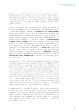 219
LINGUAGENS – EDUCAÇÃO FÍSICA
ENSINO FUNDAMENTAL
praticante na geração da vertigem e do risco controlado, como em
corrida orientada, corrida de aventura, corridas de mountain bike,
rapel, tirolesa, arborismo etc. Já as práticas de aventura urbanas
exploram a “paisagem de cimento” para produzir essas condições
(vertigem e risco controlado) durante a prática de parkour, skate,
patins, bike etc.
Em princípio, todas as práticas corporais podem ser objeto do
trabalho pedagógico em qualquer etapa e modalidade de ensino.
Ainda assim, alguns critérios de progressão do conhecimento
devem ser atendidos, tais como os elementos específicos das
diferentes práticas corporais, as características dos sujeitos e os
contextos de atuação, sinalizando tendências de organização dos
conhecimentos. Na BNCC, as unidades temáticas de Brincadeiras
e jogos, Danças e Lutas estão organizadas em objetos de conhe-
cimento conforme a ocorrência social dessas práticas corporais,
das esferas sociais mais familiares (localidade e região) às menos
familiares (esferas nacional e mundial). Em Ginásticas, a organiza-
ção dos objetos de conhecimento se dá com base na diversidade
dessas práticas e nas suas características. Em Esportes, a aborda-
gem recai sobre a sua tipologia (modelo de classificação), enquanto
Práticas corporais de aventura se estrutura nas vertentes urbana
e na natureza.
Ainda que não tenham sido apresentadas como uma das práticas
corporais organizadoras da Educação Física na BNCC, é impor-
tante sublinhar a necessidade e a pertinência dos estudantes do
País terem a oportunidade de experimentar práticas corporais no
meio líquido, dado seu inegável valor para a segurança pessoal e
seu potencial de fruição durante o lazer. Essa afirmação não se
vincula apenas à ideia de vivenciar e/ou aprender, por exemplo, os
esportes aquáticos (em especial, a natação em seus quatro estilos
competitivos), mas também à proposta de experimentar “ativida-
des aquáticas”. São, portanto, práticas centradas na ambientação
dos estudantes ao meio líquido que permitem aprender, entre
outros movimentos básicos, o controle da respiração, a flutuação
em equilíbrio, a imersão e os deslocamentos na água.
Ressalta-se que as práticas corporais na escola devem ser recons-
truídas com base em sua função social e suas possibilidades
materiais. Isso significa dizer que as mesmas podem ser transfor-
madas no interior da escola. Por exemplo, as práticas corporais de
aventura devem ser adaptadas às condições da escola, ocorrendo
de maneira simulada, tomando-se como referência o cenário de
cada contexto escolar.
 
