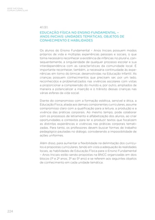 224
BASE NACIONAL
COMUM CURRICULAR
4.1.3.1.
EDUCAÇÃO FÍSICA NO ENSINO FUNDAMENTAL –
ANOS INICIAIS: UNIDADES TEMÁTICAS, OBJETOS DE
CONHECIMENTO E HABILIDADES
Os alunos do Ensino Fundamental – Anos Iniciais possuem modos
próprios de vida e múltiplas experiências pessoais e sociais, o que
torna necessário reconhecer a existência de infâncias no plural e, con-
sequentemente, a singularidade de qualquer processo escolar e sua
interdependência com as características da comunidade local. É
importante reconhecer, também, a necessária continuidade às expe-
riências em torno do brincar, desenvolvidas na Educação Infantil. As
crianças possuem conhecimentos que precisam ser, por um lado,
reconhecidos e problematizados nas vivências escolares com vistas
a proporcionar a compreensão do mundo e, por outro, ampliados de
maneira a potencializar a inserção e o trânsito dessas crianças nas
várias esferas da vida social.
Diante do compromisso com a formação estética, sensível e ética, a
Educação Física, aliada aos demais componentes curriculares, assume
compromisso claro com a qualificação para a leitura, a produção e a
vivência das práticas corporais. Ao mesmo tempo, pode colaborar
com os processos de letramento e alfabetização dos alunos, ao criar
oportunidades e contextos para ler e produzir textos que focalizem
as distintas experiências e vivências nas práticas corporais temati-
zadas. Para tanto, os professores devem buscar formas de trabalho
pedagógico pautadas no diálogo, considerando a impossibilidade de
ações uniformes.
Além disso, para aumentar a flexibilidade na delimitação dos currícu-
los e propostas curriculares, tendo em vista a adequação às realidades
locais, as habilidades de Educação Física para o Ensino Fundamental
– Anos Iniciais estão sendo propostas na BNCC organizadas em dois
blocos (1º e 2º anos; 3º ao 5º ano) e se referem aos seguintes objetos
de conhecimento em cada unidade temática:
 