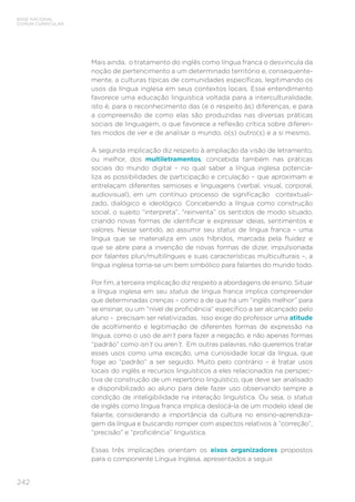 BASE NACIONAL
COMUM CURRICULAR
242
Mais ainda, o tratamento do inglês como língua franca o desvincula da
noção de pertencimento a um determinado território e, consequente-
mente, a culturas típicas de comunidades específicas, legitimando os
usos da língua inglesa em seus contextos locais. Esse entendimento
favorece uma educação linguística voltada para a interculturalidade,
isto é, para o reconhecimento das (e o respeito às) diferenças, e para
a compreensão de como elas são produzidas nas diversas práticas
sociais de linguagem, o que favorece a reflexão crítica sobre diferen-
tes modos de ver e de analisar o mundo, o(s) outro(s) e a si mesmo.
A segunda implicação diz respeito à ampliação da visão de letramento,
ou melhor, dos multiletramentos, concebida também nas práticas
sociais do mundo digital – no qual saber a língua inglesa potencia-
liza as possibilidades de participação e circulação – que aproximam e
entrelaçam diferentes semioses e linguagens (verbal, visual, corporal,
audiovisual), em um contínuo processo de significação contextuali-
zado, dialógico e ideológico. Concebendo a língua como construção
social, o sujeito “interpreta”, “reinventa” os sentidos de modo situado,
criando novas formas de identificar e expressar ideias, sentimentos e
valores. Nesse sentido, ao assumir seu status de língua franca – uma
língua que se materializa em usos híbridos, marcada pela fluidez e
que se abre para a invenção de novas formas de dizer, impulsionada
por falantes pluri/multilíngues e suas características multiculturais –, a
língua inglesa torna-se um bem simbólico para falantes do mundo todo.
Por fim, a terceira implicação diz respeito a abordagens de ensino. Situar
a língua inglesa em seu status de língua franca implica compreender
que determinadas crenças – como a de que há um “inglês melhor” para
se ensinar, ou um “nível de proficiência” específico a ser alcançado pelo
aluno – precisam ser relativizadas. Isso exige do professor uma atitude
de acolhimento e legitimação de diferentes formas de expressão na
língua, como o uso de ain’t para fazer a negação, e não apenas formas
“padrão” como isn’t ou aren’t. Em outras palavras, não queremos tratar
esses usos como uma exceção, uma curiosidade local da língua, que
foge ao “padrão” a ser seguido. Muito pelo contrário – é tratar usos
locais do inglês e recursos linguísticos a eles relacionados na perspec-
tiva de construção de um repertório linguístico, que deve ser analisado
e disponibilizado ao aluno para dele fazer uso observando sempre a
condição de inteligibilidade na interação linguística. Ou seja, o status
de inglês como língua franca implica deslocá-la de um modelo ideal de
falante, considerando a importância da cultura no ensino-aprendiza-
gem da língua e buscando romper com aspectos relativos à “correção”,
“precisão” e “proficiência” linguística.
Essas três implicações orientam os eixos organizadores propostos
para o componente Língua Inglesa, apresentados a seguir.
 