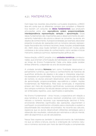 268
BASE NACIONAL
COMUM CURRICULAR
4.2.1. MATEMÁTICA
Com base nos recentes documentos curriculares brasileiros, a BNCC
leva em conta que os diferentes campos que compõem a Matemá-
tica reúnem um conjunto de ideias fundamentais que produzem
articulações entre eles: equivalência, ordem, proporcionalidade,
interdependência, representação, variação e aproximação. Essas
ideias fundamentais são importantes para o desenvolvimento do pen-
samento matemático dos alunos e devem se converter, na escola, em
objetos de conhecimento. A proporcionalidade, por exemplo, deve estar
presente no estudo de: operações com os números naturais; represen-
tação fracionária dos números racionais; áreas; funções; probabilidade
etc. Além disso, essa noção também se evidencia em muitas ações
cotidianas e de outras áreas do conhecimento, como vendas e trocas
mercantis, balanços químicos, representações gráficas etc.
Nessa direção, a BNCC propõe cinco unidades temáticas, correlacio-
nadas, que orientam a formulação de habilidades a ser desenvolvidas
ao longo do Ensino Fundamental. Cada uma delas pode receber
ênfase diferente, a depender do ano de escolarização.
A unidade temática Números tem como finalidade desenvolver o
pensamento numérico, que implica o conhecimento de maneiras de
quantificar atributos de objetos e de julgar e interpretar argumen-
tos baseados em quantidades. No processo da construção da noção
de número, os alunos precisam desenvolver, entre outras, as ideias
de aproximação, proporcionalidade, equivalência e ordem, noções
fundamentais da Matemática. Para essa construção, é importante
propor, por meio de situações significativas, sucessivas ampliações
dos campos numéricos. No estudo desses campos numéricos, devem
ser enfatizados registros, usos, significados e operações.
No Ensino Fundamental – Anos Iniciais, a expectativa em relação a
essa temática é que os alunos resolvam problemas com números
naturais e números racionais cuja representação decimal é finita,
envolvendo diferentes significados das operações, argumentem e
justifiquem os procedimentos utilizados para a resolução e avaliem a
plausibilidade dos resultados encontrados. No tocante aos cálculos,
espera-se que os alunos desenvolvam diferentes estratégias para a
obtenção dos resultados, sobretudo por estimativa e cálculo mental,
além de algoritmos e uso de calculadoras.
Nessa fase espera-se também o desenvolvimento de habilidades
no que se refere à leitura, escrita e ordenação de números natu-
rais e números racionais por meio da identificação e compreensão
 