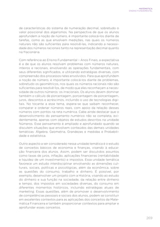 269
MATEMÁTICA
ENSINO FUNDAMENTAL
de características do sistema de numeração decimal, sobretudo o
valor posicional dos algarismos. Na perspectiva de que os alunos
aprofundem a noção de número, é importante colocá-los diante de
tarefas, como as que envolvem medições, nas quais os números
naturais não são suficientes para resolvê-las, indicando a necessi-
dade dos números racionais tanto na representação decimal quanto
na fracionária.
Com referência ao Ensino Fundamental – Anos Finais, a expectativa
é a de que os alunos resolvam problemas com números naturais,
inteiros e racionais, envolvendo as operações fundamentais, com
seus diferentes significados, e utilizando estratégias diversas, com
compreensão dos processos neles envolvidos. Para que aprofundem
a noção de número, é importante colocá-los diante de problemas,
sobretudo os geométricos, nos quais os números racionais não são
suficientes para resolvê-los, de modo que eles reconheçam a neces-
sidade de outros números: os irracionais. Os alunos devem dominar
também o cálculo de porcentagem, porcentagem de porcentagem,
juros, descontos e acréscimos, incluindo o uso de tecnologias digi-
tais. No tocante a esse tema, espera-se que saibam reconhecer,
comparar e ordenar números reais, com apoio da relação desses
números com pontos na reta numérica. Cabe ainda destacar que o
desenvolvimento do pensamento numérico não se completa, evi-
dentemente, apenas com objetos de estudos descritos na unidade
Números. Esse pensamento é ampliado e aprofundado quando se
discutem situações que envolvem conteúdos das demais unidades
temáticas: Álgebra, Geometria, Grandezas e medidas e Probabili-
dade e estatística.
Outro aspecto a ser considerado nessa unidade temática é o estudo
de conceitos básicos de economia e finanças, visando à educa-
ção financeira dos alunos. Assim, podem ser discutidos assuntos
como taxas de juros, inflação, aplicações financeiras (rentabilidade
e liquidez de um investimento) e impostos. Essa unidade temática
favorece um estudo interdisciplinar envolvendo as dimensões cul-
turais, sociais, políticas e psicológicas, além da econômica, sobre
as questões do consumo, trabalho e dinheiro. É possível, por
exemplo, desenvolver um projeto com a História, visando ao estudo
do dinheiro e sua função na sociedade, da relação entre dinheiro
e tempo, dos impostos em sociedades diversas, do consumo em
diferentes momentos históricos, incluindo estratégias atuais de
marketing. Essas questões, além de promover o desenvolvimento
de competências pessoais e sociais dos alunos, podem se constituir
em excelentes contextos para as aplicações dos conceitos da Mate-
mática Financeira e também proporcionar contextos para ampliar e
aprofundar esses conceitos.
 