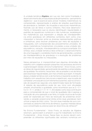 270
BASE NACIONAL
COMUM CURRICULAR
A unidade temática Álgebra, por sua vez, tem como finalidade o
desenvolvimento de um tipo especial de pensamento – pensamento
algébrico – que é essencial para utilizar modelos matemáticos na
compreensão, representação e análise de relações quantitativas
de grandezas e, também, de situações e estruturas matemáticas,
fazendo uso de letras e outros símbolos. Para esse desenvolvi-
mento, é necessário que os alunos identifiquem regularidades e
padrões de sequências numéricas e não numéricas, estabeleçam
leis matemáticas que expressem a relação de interdependên-
cia entre grandezas em diferentes contextos, bem como criar,
interpretar e transitar entre as diversas representações gráficas
e simbólicas, para resolver problemas por meio de equações e
inequações, com compreensão dos procedimentos utilizados. As
ideias matemáticas fundamentais vinculadas a essa unidade são:
equivalência, variação, interdependência e proporcionalidade. Em
síntese, essa unidade temática deve enfatizar o desenvolvimento
de uma linguagem, o estabelecimento de generalizações, a análise
da interdependência de grandezas e a resolução de problemas
por meio de equações ou inequações.
Nessa perspectiva, é imprescindível que algumas dimensões do
trabalho com a álgebra estejam presentes nos processos de ensino
e aprendizagem desde o Ensino Fundamental – Anos Iniciais, como
as ideias de regularidade, generalização de padrões e propriedades
da igualdade. No entanto, nessa fase, não se propõe o uso de letras
para expressar regularidades, por mais simples que sejam. A relação
dessa unidade temática com a de Números é bastante evidente no
trabalho com sequências (recursivas e repetitivas), seja na ação de
completar uma sequência com elementos ausentes, seja na constru-
ção de sequências segundo uma determinada regra de formação.
A relação de equivalência pode ter seu início com atividades
simples, envolvendo a igualdade, como reconhecer que se 2 + 3 =
5 e 5 = 4 + 1, então 2 + 3 = 4 + 1. Atividades como essa contribuem
para a compreensão de que o sinal de igualdade não é apenas a
indicação de uma operação a ser feita. A noção intuitiva de função
pode ser explorada por meio da resolução de problemas envol-
vendo a variação proporcional direta entre duas grandezas (sem
utilizar a regra de três), como: “Se com duas medidas de suco con-
centrado eu obtenho três litros de refresco, quantas medidas desse
suco concentrado eu preciso para ter doze litros de refresco?”
No Ensino Fundamental – Anos Finais, os estudos de Álgebra
retomam, aprofundam e ampliam o que foi trabalhado no Ensino
Fundamental – Anos Iniciais. Nessa fase, os alunos devem com-
preender os diferentes significados das variáveis numéricas em
 
