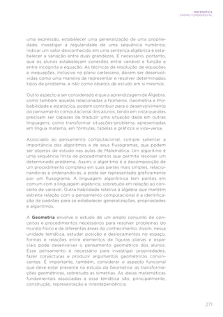 271
MATEMÁTICA
ENSINO FUNDAMENTAL
uma expressão, estabelecer uma generalização de uma proprie-
dade, investigar a regularidade de uma sequência numérica,
indicar um valor desconhecido em uma sentença algébrica e esta-
belecer a variação entre duas grandezas. É necessário, portanto,
que os alunos estabeleçam conexões entre variável e função e
entre incógnita e equação. As técnicas de resolução de equações
e inequações, inclusive no plano cartesiano, devem ser desenvol-
vidas como uma maneira de representar e resolver determinados
tipos de problema, e não como objetos de estudo em si mesmos.
Outro aspecto a ser considerado é que a aprendizagem de Álgebra,
como também aquelas relacionadas a Números, Geometria e Pro-
babilidade e estatística, podem contribuir para o desenvolvimento
do pensamento computacional dos alunos, tendo em vista que eles
precisam ser capazes de traduzir uma situação dada em outras
linguagens, como transformar situações-problema, apresentadas
em língua materna, em fórmulas, tabelas e gráficos e vice-versa.
Associado ao pensamento computacional, cumpre salientar a
importância dos algoritmos e de seus fluxogramas, que podem
ser objetos de estudo nas aulas de Matemática. Um algoritmo é
uma sequência finita de procedimentos que permite resolver um
determinado problema. Assim, o algoritmo é a decomposição de
um procedimento complexo em suas partes mais simples, relacio-
nando-as e ordenando-as, e pode ser representado graficamente
por um fluxograma. A linguagem algorítmica tem pontos em
comum com a linguagem algébrica, sobretudo em relação ao con-
ceito de variável. Outra habilidade relativa à álgebra que mantém
estreita relação com o pensamento computacional é a identifica-
ção de padrões para se estabelecer generalizações, propriedades
e algoritmos.
A Geometria envolve o estudo de um amplo conjunto de con-
ceitos e procedimentos necessários para resolver problemas do
mundo físico e de diferentes áreas do conhecimento. Assim, nessa
unidade temática, estudar posição e deslocamentos no espaço,
formas e relações entre elementos de figuras planas e espa-
ciais pode desenvolver o pensamento geométrico dos alunos.
Esse pensamento é necessário para investigar propriedades,
fazer conjecturas e produzir argumentos geométricos convin-
centes. É importante, também, considerar o aspecto funcional
que deve estar presente no estudo da Geometria: as transforma-
ções geométricas, sobretudo as simetrias. As ideias matemáticas
fundamentais associadas a essa temática são, principalmente,
construção, representação e interdependência.
 
