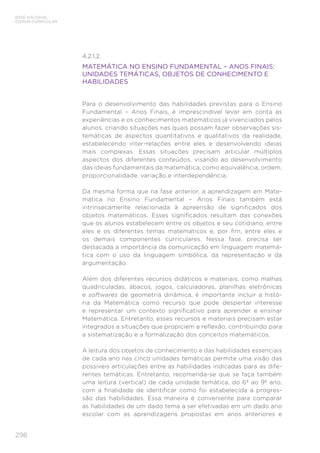 298
BASE NACIONAL
COMUM CURRICULAR
4.2.1.2.
MATEMÁTICA NO ENSINO FUNDAMENTAL – ANOS FINAIS:
UNIDADES TEMÁTICAS, OBJETOS DE CONHECIMENTO E
HABILIDADES
Para o desenvolvimento das habilidades previstas para o Ensino
Fundamental – Anos Finais, é imprescindível levar em conta as
experiências e os conhecimentos matemáticos já vivenciados pelos
alunos, criando situações nas quais possam fazer observações sis-
temáticas de aspectos quantitativos e qualitativos da realidade,
estabelecendo inter-relações entre eles e desenvolvendo ideias
mais complexas. Essas situações precisam articular múltiplos
aspectos dos diferentes conteúdos, visando ao desenvolvimento
das ideias fundamentais da matemática, como equivalência, ordem,
proporcionalidade, variação e interdependência.
Da mesma forma que na fase anterior, a aprendizagem em Mate-
mática no Ensino Fundamental – Anos Finais também está
intrinsecamente relacionada à apreensão de significados dos
objetos matemáticos. Esses significados resultam das conexões
que os alunos estabelecem entre os objetos e seu cotidiano, entre
eles e os diferentes temas matemáticos e, por fim, entre eles e
os demais componentes curriculares. Nessa fase, precisa ser
destacada a importância da comunicação em linguagem matemá-
tica com o uso da linguagem simbólica, da representação e da
argumentação.
Além dos diferentes recursos didáticos e materiais, como malhas
quadriculadas, ábacos, jogos, calculadoras, planilhas eletrônicas
e softwares de geometria dinâmica, é importante incluir a histó-
ria da Matemática como recurso que pode despertar interesse
e representar um contexto significativo para aprender e ensinar
Matemática. Entretanto, esses recursos e materiais precisam estar
integrados a situações que propiciem a reflexão, contribuindo para
a sistematização e a formalização dos conceitos matemáticos.
A leitura dos objetos de conhecimento e das habilidades essenciais
de cada ano nas cinco unidades temáticas permite uma visão das
possíveis articulações entre as habilidades indicadas para as dife-
rentes temáticas. Entretanto, recomenda-se que se faça também
uma leitura (vertical) de cada unidade temática, do 6º ao 9º ano,
com a finalidade de identificar como foi estabelecida a progres-
são das habilidades. Essa maneira é conveniente para comparar
as habilidades de um dado tema a ser efetivadas em um dado ano
escolar com as aprendizagens propostas em anos anteriores e
 