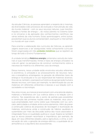 325
CIÊNCIAS DA NATUREZA
ENSINO FUNDAMENTAL
4.3.1. CIÊNCIAS
Ao estudar Ciências, as pessoas aprendem a respeito de si mesmas,
da diversidade e dos processos de evolução e manutenção da vida,
do mundo material – com os seus recursos naturais, suas transfor-
mações e fontes de energia –, do nosso planeta no Sistema Solar
e no Universo e da aplicação dos conhecimentos científicos nas
várias esferas da vida humana. Essas aprendizagens, entre outras,
possibilitam que os alunos compreendam, expliquem e intervenham
no mundo em que vivem.
Para orientar a elaboração dos currículos de Ciências, as aprendi-
zagens essenciais a ser asseguradas neste componente curricular
foram organizadas em três unidades temáticas que se repetem ao
longo de todo o Ensino Fundamental.
A unidade temática Matéria e energia contempla o estudo de mate-
riais e suas transformações, fontes e tipos de energia utilizados na
vida em geral, na perspectiva de construir conhecimento sobre a
natureza da matéria e os diferentes usos da energia.
Dessa maneira, nessa unidade estão envolvidos estudos referentes
à ocorrência, à utilização e ao processamento de recursos natu-
rais e energéticos empregados na geração de diferentes tipos de
energia e na produção e no uso responsável de materiais diversos.
Discute-se, também, a perspectiva histórica da apropriação humana
desses recursos, com base, por exemplo, na identificação do uso de
materiais em diferentes ambientes e épocas e sua relação com a
sociedade e a tecnologia.
Nos anos iniciais, as crianças já se envolvem com uma série de objetos,
materiais e fenômenos em sua vivência diária e na relação com o
entorno. Tais experiências são o ponto de partida para possibilitar
a construção das primeiras noções sobre os materiais, seus usos e
suas propriedades, bem como sobre suas interações com luz, som,
calor, eletricidade e umidade, entre outros elementos. Além de prever
a construção coletiva de propostas de reciclagem e reutilização de
materiais, estimula-se ainda a construção de hábitos saudáveis e
sustentáveis por meio da discussão acerca dos riscos associados à
integridade física e à qualidade auditiva e visual. Espera-se também
que os alunos possam reconhecer a importância, por exemplo, da
água, em seus diferentes estados, para a agricultura, o clima, a con-
servação do solo, a geração de energia elétrica, a qualidade do ar
atmosférico e o equilíbrio dos ecossistemas.
 