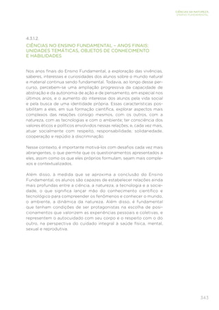 343
CIÊNCIAS DA NATUREZA
ENSINO FUNDAMENTAL
4.3.1.2.
CIÊNCIAS NO ENSINO FUNDAMENTAL – ANOS FINAIS:
UNIDADES TEMÁTICAS, OBJETOS DE CONHECIMENTO
E HABILIDADES
Nos anos finais do Ensino Fundamental, a exploração das vivências,
saberes, interesses e curiosidades dos alunos sobre o mundo natural
e material continua sendo fundamental. Todavia, ao longo desse per-
curso, percebem-se uma ampliação progressiva da capacidade de
abstração e da autonomia de ação e de pensamento, em especial nos
últimos anos, e o aumento do interesse dos alunos pela vida social
e pela busca de uma identidade própria. Essas características pos-
sibilitam a eles, em sua formação científica, explorar aspectos mais
complexos das relações consigo mesmos, com os outros, com a
natureza, com as tecnologias e com o ambiente; ter consciência dos
valores éticos e políticos envolvidos nessas relações; e, cada vez mais,
atuar socialmente com respeito, responsabilidade, solidariedade,
cooperação e repúdio à discriminação.
Nesse contexto, é importante motivá-los com desafios cada vez mais
abrangentes, o que permite que os questionamentos apresentados a
eles, assim como os que eles próprios formulam, sejam mais comple-
xos e contextualizados.
Além disso, à medida que se aproxima a conclusão do Ensino
Fundamental, os alunos são capazes de estabelecer relações ainda
mais profundas entre a ciência, a natureza, a tecnologia e a socie-
dade, o que significa lançar mão do conhecimento científico e
tecnológico para compreender os fenômenos e conhecer o mundo,
o ambiente, a dinâmica da natureza. Além disso, é fundamental
que tenham condições de ser protagonistas na escolha de posi-
cionamentos que valorizem as experiências pessoais e coletivas, e
representem o autocuidado com seu corpo e o respeito com o do
outro, na perspectiva do cuidado integral à saúde física, mental,
sexual e reprodutiva.
 