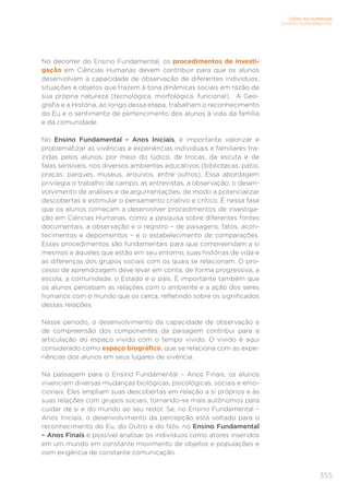 355
CIÊNCIAS HUMANAS
ENSINO FUNDAMENTAL
No decorrer do Ensino Fundamental, os procedimentos de investi-
gação em Ciências Humanas devem contribuir para que os alunos
desenvolvam a capacidade de observação de diferentes indivíduos,
situações e objetos que trazem à tona dinâmicas sociais em razão de
sua própria natureza (tecnológica, morfológica, funcional). A Geo-
grafia e a História, ao longo dessa etapa, trabalham o reconhecimento
do Eu e o sentimento de pertencimento dos alunos à vida da família
e da comunidade.
No Ensino Fundamental – Anos Iniciais, é importante valorizar e
problematizar as vivências e experiências individuais e familiares tra-
zidas pelos alunos, por meio do lúdico, de trocas, da escuta e de
falas sensíveis, nos diversos ambientes educativos (bibliotecas, pátio,
praças, parques, museus, arquivos, entre outros). Essa abordagem
privilegia o trabalho de campo, as entrevistas, a observação, o desen-
volvimento de análises e de argumentações, de modo a potencializar
descobertas e estimular o pensamento criativo e crítico. É nessa fase
que os alunos começam a desenvolver procedimentos de investiga-
ção em Ciências Humanas, como a pesquisa sobre diferentes fontes
documentais, a observação e o registro – de paisagens, fatos, acon-
tecimentos e depoimentos – e o estabelecimento de comparações.
Esses procedimentos são fundamentais para que compreendam a si
mesmos e àqueles que estão em seu entorno, suas histórias de vida e
as diferenças dos grupos sociais com os quais se relacionam. O pro-
cesso de aprendizagem deve levar em conta, de forma progressiva, a
escola, a comunidade, o Estado e o país. É importante também que
os alunos percebam as relações com o ambiente e a ação dos seres
humanos com o mundo que os cerca, refletindo sobre os significados
dessas relações.
Nesse período, o desenvolvimento da capacidade de observação e
de compreensão dos componentes da paisagem contribui para a
articulação do espaço vivido com o tempo vivido. O vivido é aqui
considerado como espaço biográfico, que se relaciona com as expe-
riências dos alunos em seus lugares de vivência.
Na passagem para o Ensino Fundamental – Anos Finais, os alunos
vivenciam diversas mudanças biológicas, psicológicas, sociais e emo-
cionais. Eles ampliam suas descobertas em relação a si próprios e às
suas relações com grupos sociais, tornando-se mais autônomos para
cuidar de si e do mundo ao seu redor. Se, no Ensino Fundamental –
Anos Iniciais, o desenvolvimento da percepção está voltado para o
reconhecimento do Eu, do Outro e do Nós, no Ensino Fundamental
– Anos Finais é possível analisar os indivíduos como atores inseridos
em um mundo em constante movimento de objetos e populações e
com exigência de constante comunicação.
 