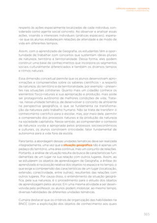 CIÊNCIAS HUMANAS – GEOGRAFIA
ENSINO FUNDAMENTAL
365
respeito às ações espacialmente localizadas de cada indivíduo, con-
siderado como agente social concreto. Ao observar e analisar essas
ações, visando a interesses individuais (práticas espaciais), espera-
-se que os alunos estabeleçam relações de alteridade e de modo de
vida em diferentes tempos.
Assim, com o aprendizado de Geografia, os estudantes têm a opor-
tunidade de trabalhar com conceitos que sustentam ideias plurais
de natureza, território e territorialidade. Dessa forma, eles podem
construir uma base de conhecimentos que incorpora os segmentos
sociais culturalmente diferenciados e também os diversos tempos
e ritmos naturais.
Essa dimensão conceitual permite que os alunos desenvolvam apro-
ximações e compreensões sobre os saberes científicos – a respeito
da natureza, do território e da territorialidade, por exemplo – presen-
tes nas situações cotidianas. Quanto mais um cidadão conhece os
elementos físico-naturais e sua apropriação e produção, mais pode
ser protagonista autônomo de melhores condições de vida. Trata-
-se, nessa unidade temática, de desenvolver o conceito de ambiente
na perspectiva geográfica, o que se fundamenta na transforma-
ção da natureza pelo trabalho humano. Não se trata de transferir o
conhecimento científico para o escolar, mas, por meio dele, permitir
a compreensão dos processos naturais e da produção da natureza
na sociedade capitalista. Nesse sentido, ao compreender o contexto
da natureza vivida e apropriada pelos processos socioeconômicos
e culturais, os alunos constroem criticidade, fator fundamental de
autonomia para a vida fora da escola.
Para tanto, a abordagem dessas unidades temáticas deve ser realizada
integradamente, uma vez que a situação geográfica não é apenas um
pedaço do território, uma área contínua, mas um conjunto de relações.
Portanto, a análise de situação resulta da busca de características fun-
damentais de um lugar na sua relação com outros lugares. Assim, ao
se estudarem os objetos de aprendizagem de Geografia, a ênfase do
aprendizado é na posição relativa dos objetos no espaço e no tempo, o
que exige a compreensão das características de um lugar (localização,
extensão, conectividade, entre outras), resultantes das relações com
outros lugares. Por causa disso, o entendimento da situação geográ-
fica, pela sua natureza, é o procedimento para o estudo dos objetos
de aprendizagem pelos alunos. Em uma mesma atividade a ser desen-
volvida pelo professor, os alunos podem mobilizar, ao mesmo tempo,
diversas habilidades de diferentes unidades temáticas.
Cumpre destacar que os critérios de organização das habilidades na
BNCC (com a explicitação dos objetos de conhecimento aos quais
 