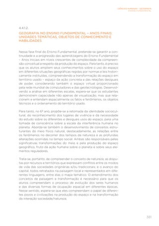 CIÊNCIAS HUMANAS – GEOGRAFIA
ENSINO FUNDAMENTAL
381
4.4.1.2.
GEOGRAFIA NO ENSINO FUNDAMENTAL – ANOS FINAIS:
UNIDADES TEMÁTICAS, OBJETOS DE CONHECIMENTO E
HABILIDADES
Nessa fase final do Ensino Fundamental, pretende-se garantir a con-
tinuidade e a progressão das aprendizagens do Ensino Fundamental
– Anos Iniciais em níveis crescentes de complexidade da compreen-
são conceitual a respeito da produção do espaço. Para tanto, é preciso
que os alunos ampliem seus conhecimentos sobre o uso do espaço
em diferentes situações geográficas regidas por normas e leis histori-
camente instituídas, compreendendo a transformação do espaço em
território usado – espaço da ação concreta e das relações desiguais
de poder, considerando também o espaço virtual proporcionado
pela rede mundial de computadores e das geotecnologias. Desenvol-
vendo a análise em diferentes escalas, espera-se que os estudantes
demonstrem capacidade não apenas de visualização, mas que rela-
cionem e entendam espacialmente os fatos e fenômenos, os objetos
técnicos e o ordenamento do território usado.
Para tanto, no 6º ano, propõe-se a retomada da identidade sociocul-
tural, do reconhecimento dos lugares de vivência e da necessidade
do estudo sobre os diferentes e desiguais usos do espaço, para uma
tomada de consciência sobre a escala da interferência humana no
planeta. Aborda-se também o desenvolvimento de conceitos estru-
turantes do meio físico natural, destacadamente, as relações entre
os fenômenos no decorrer dos tempos da natureza e as profundas
alterações ocorridas no tempo social. Ambas são responsáveis pelas
significativas transformações do meio e pela produção do espaço
geográfico, fruto da ação humana sobre o planeta e sobre seus ele-
mentos reguladores.
Trata-se, portanto, de compreender o conceito de natureza; as dispu-
tas por recursos e territórios que expressam conflitos entre os modos
de vida das sociedades originárias e/ou tradicionais; e o avanço do
capital, todos retratados na paisagem local e representados em dife-
rentes linguagens, entre elas o mapa temático. O entendimento dos
conceitos de paisagem e transformação é necessário para que os
alunos compreendam o processo de evolução dos seres humanos
e das diversas formas de ocupação espacial em diferentes épocas.
Nesse sentido, espera-se que eles compreendam o papel de diferen-
tes povos e civilizações na produção do espaço e na transformação
da interação sociedade/natureza.
 