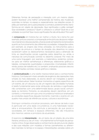 CIÊNCIAS HUMANAS – HISTÓRIA
ENSINO FUNDAMENTAL
399
Diferentes formas de percepção e interação com um mesmo objeto
podem favorecer uma melhor compreensão da história, das mudanças
ocorridas no tempo, no espaço e, especialmente, nas relações sociais. O
pilão, por exemplo, serviu para preparar a comida e, posteriormente, trans-
formou-se em objeto de decoração. Que significados o pilão carrega?
Que sociedade o produziu? Quem o utilizava e o utiliza? Qual era a sua
utilidade na cozinha? Que novos significados lhe são atribuídos? Por quê?
A comparação em história faz ver melhor o Outro. Se o tema for, por
exemplo, pintura corporal, a comparação entre pinturas de povos indíge-
nasorigináriosedepopulaçõesurbanaspodeserbastanteesclarecedora
quanto ao funcionamento das diferentes sociedades. Indagações sobre,
por exemplo, as origens das tintas utilizadas, os instrumentos para a
realização da pintura e o tempo de duração dos desenhos no corpo
esclarecem sobre os deslocamentos necessários para a obtenção de
tinta, as classificações sociais sugeridas pelos desenhos ou, ainda, a
natureza da comunicação contida no desenho corporal. Por meio de
uma outra linguagem, por exemplo, a matemática, podemos compa-
rar para ver melhor semelhanças e diferenças, elaborando gráficos e
tabelas, comparando quantidades e proporções (mortalidade infantil,
renda, postos de trabalho etc.) e, também, analisando possíveis desvios
das informações contidas nesses gráficos e tabelas.
A contextualização é uma tarefa imprescindível para o conhecimento
histórico. Com base em níveis variados de exigência, das operações mais
simples às mais elaboradas, os alunos devem ser instigados a apren-
der a contextualizar. Saber localizar momentos e lugares específicos de
um evento, de um discurso ou de um registro das atividades humanas
é tarefa fundamental para evitar atribuição de sentidos e significados
não condizentes com uma determinada época, grupo social, comuni-
dade ou território. Portanto, os estudantes devem identificar, em um
contexto, o momento em que uma circunstância histórica é analisada e
as condições específicas daquele momento, inserindo o evento em um
quadro mais amplo de referências sociais, culturais e econômicas.
Distinguir contextos e localizar processos, sem deixar de lado o que
é particular em uma dada circunstância, é uma habilidade neces-
sária e enriquecedora. Ela estimula a percepção de que povos e
sociedades, em tempos e espaços diferentes, não são tributários
dos mesmos valores e princípios da atualidade.
O exercício da interpretação – de um texto, de um objeto, de uma obra
literária, artística ou de um mito – é fundamental na formação do pensa-
mento crítico. Exige observação e conhecimento da estrutura do objeto
e das suas relações com modelos e formas (semelhantes ou diferen-
tes) inseridas no tempo e no espaço. Interpretações variadas sobre um
 