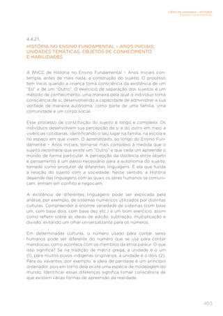 CIÊNCIAS HUMANAS – HISTÓRIA
ENSINO FUNDAMENTAL
403
4.4.2.1.
HISTÓRIA NO ENSINO FUNDAMENTAL – ANOS INICIAIS:
UNIDADES TEMÁTICAS, OBJETOS DE CONHECIMENTO
E HABILIDADES
A BNCC de História no Ensino Fundamental – Anos Iniciais con-
templa, antes de mais nada, a construção do sujeito. O processo
tem início quando a criança toma consciência da existência de um
“Eu” e de um “Outro”. O exercício de separação dos sujeitos é um
método de conhecimento, uma maneira pela qual o indivíduo toma
consciência de si, desenvolvendo a capacidade de administrar a sua
vontade de maneira autônoma, como parte de uma família, uma
comunidade e um corpo social.
Esse processo de constituição do sujeito é longo e complexo. Os
indivíduos desenvolvem sua percepção de si e do outro em meio a
vivências cotidianas, identificando o seu lugar na família, na escola e
no espaço em que vivem. O aprendizado, ao longo do Ensino Fun-
damental – Anos Iniciais, torna-se mais complexo à medida que o
sujeito reconhece que existe um “Outro” e que cada um apreende o
mundo de forma particular. A percepção da distância entre objeto
e pensamento é um passo necessário para a autonomia do sujeito,
tomado como produtor de diferentes linguagens. É ela que funda
a relação do sujeito com a sociedade. Nesse sentido, a História
depende das linguagens com as quais os seres humanos se comuni-
cam, entram em conflito e negociam.
A existência de diferentes linguagens pode ser explicada pela
análise, por exemplo, de sistemas numéricos utilizados por distintas
culturas. Compreender a enorme variedade de sistemas (com base
um, com base dois, com base dez etc.) é um bom exercício, assim
como refletir sobre as ideias de adição, subtração, multiplicação e
divisão, evitando um olhar universalizante para os números.
Em determinadas culturas, o número usado para contar seres
humanos pode ser diferente do número que se usa para contar
mandiocas, como acontece com os membros da etnia palikur. O que
isso significa? Se na tradição de matriz grega, a unidade é o um
(1), para muitos povos indígenas originários, a unidade é o dois (2).
Para os xavantes, por exemplo, a ideia de paridade é um princípio
ordenador, pois em torno dela existe uma espécie de modelagem do
mundo. Identificar essas diferenças significa tomar consciência de
que existem várias formas de apreensão da realidade.
 