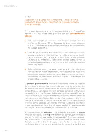 BASE NACIONAL
COMUM CURRICULAR
416
4.4.2.2.
HISTÓRIA NO ENSINO FUNDAMENTAL – ANOS FINAIS:
UNIDADES TEMÁTICAS, OBJETOS DE CONHECIMENTO
E HABILIDADES
O processo de ensino e aprendizagem da História no Ensino Fun-
damental – Anos Finais está pautado por três procedimentos
básicos:
1. Pela identificação dos eventos considerados importantes na
história do Ocidente (África, Europa e América, especialmente
o Brasil), ordenando-os de forma cronológica e localizando-os
no espaço geográfico.
2. Pelo desenvolvimento das condições necessárias para que os
alunos selecionem, compreendam e reflitam sobre os signifi-
cados da produção, circulação e utilização de documentos
(materiais ou imateriais), elaborando críticas sobre formas já
consolidadas de registro e de memória, por meio de uma ou
várias linguagens.
3. Pelo reconhecimento e pela interpretação de diferentes
versões de um mesmo fenômeno, reconhecendo as hipóteses
e avaliando os argumentos apresentados com vistas ao desen-
volvimento de habilidades necessárias para a elaboração de
proposições próprias.
O primeiro procedimento implica o uso de uma forma de registro
de memória, a cronológica, constituída por meio de uma seleção
de eventos históricos consolidados na cultura historiográfica con-
temporânea. A cronologia deve ser pensada como um instrumento
compartilhado por professores de História com vistas à problematiza-
ção da proposta, justificação do sentido (contido no sequenciamento)
e discussão dos significados dos eventos selecionados por diferentes
culturas e sociedades. O ensino de História se justifica na relação do
presente com o passado, valorizando o tempo vivido pelo estudante
e seu protagonismo, para que ele possa participar ativamente da
construção de uma sociedade justa, democrática e inclusiva.
A sistematização dos eventos é consoante com as noções de tempo
(medida e datação) e de espaço (concebido como lugar produzido
pelo ser humano em sua relação com a natureza). Os eventos selecio-
nados permitem a constituição de uma visão global da história, palco
das relações entre o Brasil, a Europa, o restante da América, a África
e a Ásia ao longo dos séculos. A valorização da história da África e
 