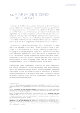 ENSINO RELIGIOSO
ENSINO FUNDAMENTAL
435
4.5. 
A ÁREA DE ENSINO
RELIGIOSO
Ao longo da história da educação brasileira, o Ensino Religioso
assumiu diferentes perspectivas teórico-metodológicas, geralmente
de viés confessional ou interconfessional. A partir da década de 1980,
as transformações socioculturais que provocaram mudanças para-
digmáticas no campo educacional também impactaram no Ensino
Religioso. Em função dos promulgados ideais de democracia, inclusão
social e educação integral, vários setores da sociedade civil passaram
a reivindicar a abordagem do conhecimento religioso e o reconheci-
mento da diversidade religiosa no âmbito dos currículos escolares.
A Constituição Federal de 1988 (artigo 210) e a LDB nº 9.394/1996
(artigo 33, alterado pela Lei nº 9.475/1997) estabeleceram os prin-
cípios e os fundamentos que devem alicerçar epistemologias e
pedagogias do Ensino Religioso, cuja função educacional, enquanto
parte integrante da formação básica do cidadão, é assegurar o res-
peito à diversidade cultural religiosa, sem proselitismos. Mais tarde, a
Resolução CNE/CEB nº 04/2010 e a Resolução CNE/CEB nº 07/2010
reconheceram o Ensino Religioso como uma das cinco áreas de
conhecimento do Ensino Fundamental de 09 (nove) anos51
.
Estabelecido como componente curricular de oferta obrigatória
nas escolas públicas de Ensino Fundamental, com matrícula facul-
tativa, em diferentes regiões do país, foram elaborados propostas
curriculares, cursos de formação inicial e continuada e materiais
didático-pedagógicos que contribuíram para a construção da área
do Ensino Religioso, cujas natureza e finalidades pedagógicas são
distintas da confessionalidade.
51 BRASIL. Constituição da República Federativa do Brasil (1988). Brasília, DF: Senado Federal,
1988. Disponível em: http://www.planalto.gov.br/ccivil_03/constituicao/constituicaocompilado.
htm.
BRASIL. Lei nº 9.394, de 20 de dezembro de 1996. Estabelece as diretrizes e bases da educação
nacional. Diário Oficial da União, Brasília, 23 de dezembro de 1996. Disponível em: http://www.
planalto.gov.br/ccivil_03/leis/L9394.htm.
BRASIL. Conselho Nacional de Educação/Câmara de Educação Básica. Resolução nº 4, de 13
de julho de 2010. Define Diretrizes Curriculares Nacionais Gerais para a Educação Básica. Diário
Oficial da União, Brasília, 14 de julho de 2010, Seção 1, p. 824. Disponível em: http://portal.mec.
gov.br/dmdocuments/rceb004_10.pdf.
BRASIL. Ministério da Educação. Conselho Nacional de Educação; Câmara de Educação Básica.
Resolução nº 7, de 14 de dezembro de 2010. Fixa Diretrizes Curriculares Nacionais para o
Ensino Fundamental de 9 (nove) anos. Diário Oficial da União, Brasília, 15 de dezembro de
2010, Seção 1, p. 34. Disponível em: http://portal.mec.gov.br/dmdocuments/rceb007_10.
pdf. Acessos em: 7 nov. 2017.
 