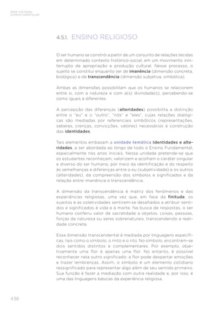 BASE NACIONAL
COMUM CURRICULAR
438
4.5.1. ENSINO RELIGIOSO
O ser humano se constrói a partir de um conjunto de relações tecidas
em determinado contexto histórico-social, em um movimento inin-
terrupto de apropriação e produção cultural. Nesse processo, o
sujeito se constitui enquanto ser de imanência (dimensão concreta,
biológica) e de transcendência (dimensão subjetiva, simbólica).
Ambas as dimensões possibilitam que os humanos se relacionem
entre si, com a natureza e com a(s) divindade(s), percebendo-se
como iguais e diferentes.
A percepção das diferenças (alteridades) possibilita a distinção
entre o “eu” e o “outro”, “nós” e “eles”, cujas relações dialógi-
cas são mediadas por referenciais simbólicos (representações,
saberes, crenças, convicções, valores) necessários à construção
das identidades.
Tais elementos embasam a unidade temática Identidades e alte-
ridades, a ser abordada ao longo de todo o Ensino Fundamental,
especialmente nos anos iniciais. Nessa unidade pretende-se que
os estudantes reconheçam, valorizem e acolham o caráter singular
e diverso do ser humano, por meio da identificação e do respeito
às semelhanças e diferenças entre o eu (subjetividade) e os outros
(alteridades), da compreensão dos símbolos e significados e da
relação entre imanência e transcendência.
A dimensão da transcendência é matriz dos fenômenos e das
experiências religiosas, uma vez que, em face da finitude, os
sujeitos e as coletividades sentiram-se desafiados a atribuir senti-
dos e significados à vida e à morte. Na busca de respostas, o ser
humano conferiu valor de sacralidade a objetos, coisas, pessoas,
forças da natureza ou seres sobrenaturais, transcendendo a reali-
dade concreta.
Essa dimensão transcendental é mediada por linguagens específi-
cas, tais como o símbolo, o mito e o rito. No símbolo, encontram-se
dois sentidos distintos e complementares. Por exemplo, obje-
tivamente uma flor é apenas uma flor. No entanto, é possível
reconhecer nela outro significado: a flor pode despertar emoções
e trazer lembranças. Assim, o símbolo é um elemento cotidiano
ressignificado para representar algo além de seu sentido primeiro.
Sua função é fazer a mediação com outra realidade e, por isso, é
uma das linguagens básicas da experiência religiosa.
 