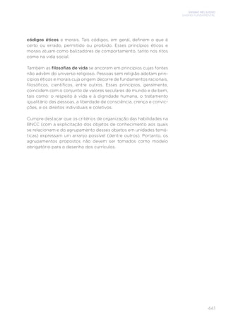 ENSINO RELIGIOSO
ENSINO FUNDAMENTAL
441
códigos éticos e morais. Tais códigos, em geral, definem o que é
certo ou errado, permitido ou proibido. Esses princípios éticos e
morais atuam como balizadores de comportamento, tanto nos ritos
como na vida social.
Também as filosofias de vida se ancoram em princípios cujas fontes
não advêm do universo religioso. Pessoas sem religião adotam prin-
cípios éticos e morais cuja origem decorre de fundamentos racionais,
filosóficos, científicos, entre outros. Esses princípios, geralmente,
coincidem com o conjunto de valores seculares de mundo e de bem,
tais como: o respeito à vida e à dignidade humana, o tratamento
igualitário das pessoas, a liberdade de consciência, crença e convic-
ções, e os direitos individuais e coletivos.
Cumpre destacar que os critérios de organização das habilidades na
BNCC (com a explicitação dos objetos de conhecimento aos quais
se relacionam e do agrupamento desses objetos em unidades temá-
ticas) expressam um arranjo possível (dentre outros). Portanto, os
agrupamentos propostos não devem ser tomados como modelo
obrigatório para o desenho dos currículos.
 