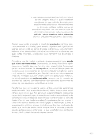 463
ENSINO MÉDIO
a juventude como condição sócio-histórico-cultural
de uma categoria de sujeitos que necessita ser
considerada em suas múltiplas dimensões, com
especificidades próprias que não estão restritas
às dimensões biológica e etária, mas que se
encontram articuladas com uma multiplicidade de
atravessamentos sociais e culturais, produzindo
múltiplas culturas juvenis ou muitas juventudes
(Parecer CNE/CEB nº 5/2011; ênfase adicionada).
Adotar essa noção ampliada e plural de juventudes significa, por-
tanto, entender as culturas juvenis em sua singularidade. Significa não
apenas compreendê-las como diversas e dinâmicas, como também
reconhecer os jovens como participantes ativos das sociedades nas
quais estão inseridos, sociedades essas também tão dinâmicas e
diversas.
Considerar que há muitas juventudes implica organizar uma escola
que acolha as diversidades, promovendo, de modo intencional e per-
manente, o respeito à pessoa humana e aos seus direitos. E mais, que
garanta aos estudantes ser protagonistas de seu próprio processo de
escolarização, reconhecendo-os como interlocutores legítimos sobre
currículo, ensino e aprendizagem. Significa, nesse sentido, assegurar-
-lhes uma formação que, em sintonia com seus percursos e histórias,
permita-lhes definir seu projeto de vida, tanto no que diz respeito ao
estudo e ao trabalho como também no que concerne às escolhas de
estilos de vida saudáveis, sustentáveis e éticos.
Para formar esses jovens como sujeitos críticos, criativos, autônomos
e responsáveis, cabe às escolas de Ensino Médio proporcionar expe-
riências e processos que lhes garantam as aprendizagens necessárias
para a leitura da realidade, o enfrentamento dos novos desafios da
contemporaneidade (sociais, econômicos e ambientais) e a tomada
de decisões éticas e fundamentadas. O mundo deve lhes ser apresen-
tado como campo aberto para investigação e intervenção quanto a
seus aspectos políticos, sociais, produtivos, ambientais e culturais, de
modo que se sintam estimulados a equacionar e resolver questões
legadas pelas gerações anteriores – e que se refletem nos contextos
atuais –, abrindo-se criativamente para o novo.
 