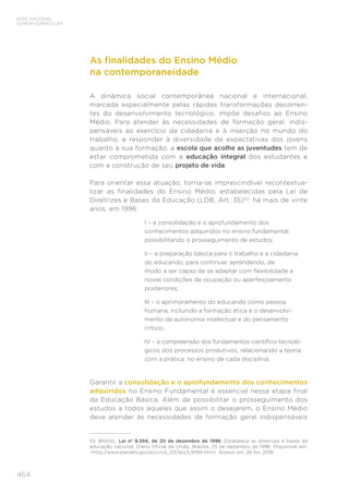 464
BASE NACIONAL
COMUM CURRICULAR
As finalidades do Ensino Médio
na contemporaneidade
A dinâmica social contemporânea nacional e internacional,
marcada especialmente pelas rápidas transformações decorren-
tes do desenvolvimento tecnológico, impõe desafios ao Ensino
Médio. Para atender às necessidades de formação geral, indis-
pensáveis ao exercício da cidadania e à inserção no mundo do
trabalho, e responder à diversidade de expectativas dos jovens
quanto à sua formação, a escola que acolhe as juventudes tem de
estar comprometida com a educação integral dos estudantes e
com a construção de seu projeto de vida.
Para orientar essa atuação, torna-se imprescindível recontextua-
lizar as finalidades do Ensino Médio, estabelecidas pela Lei de
Diretrizes e Bases da Educação (LDB, Art. 35)53
: há mais de vinte
anos, em 1996:
I – a consolidação e o aprofundamento dos
conhecimentos adquiridos no ensino fundamental,
possibilitando o prosseguimento de estudos;
II – a preparação básica para o trabalho e a cidadania
do educando, para continuar aprendendo, de
modo a ser capaz de se adaptar com flexibilidade a
novas condições de ocupação ou aperfeiçoamento
posteriores;
III – o aprimoramento do educando como pessoa
humana, incluindo a formação ética e o desenvolvi-
mento da autonomia intelectual e do pensamento
crítico;
IV – a compreensão dos fundamentos científico-tecnoló-
gicos dos processos produtivos, relacionando a teoria
com a prática, no ensino de cada disciplina.
Garantir a consolidação e o aprofundamento dos conhecimentos
adquiridos no Ensino Fundamental é essencial nessa etapa final
da Educação Básica. Além de possibilitar o prosseguimento dos
estudos a todos aqueles que assim o desejarem, o Ensino Médio
deve atender às necessidades de formação geral indispensáveis
53 BRASIL. Lei nº 9.394, de 20 de dezembro de 1996. Estabelece as diretrizes e bases da
educação nacional. Diário Oficial da União, Brasília, 23 de dezembro de 1996. Disponível em:
http://www.planalto.gov.br/ccivil_03/leis/L9394.htm. Acesso em: 26 fev. 2018.
 