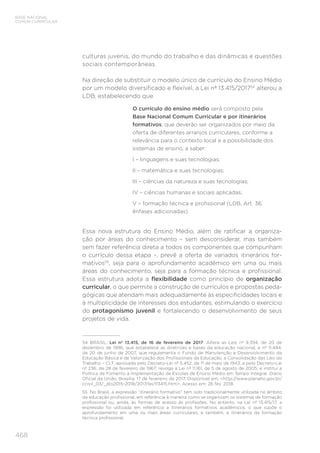468
BASE NACIONAL
COMUM CURRICULAR
culturas juvenis, do mundo do trabalho e das dinâmicas e questões
sociais contemporâneas.
Na direção de substituir o modelo único de currículo do Ensino Médio
por um modelo diversificado e flexível, a Lei nº 13.415/201754
alterou a
LDB, estabelecendo que
O currículo do ensino médio será composto pela
Base Nacional Comum Curricular e por itinerários
formativos, que deverão ser organizados por meio da
oferta de diferentes arranjos curriculares, conforme a
relevância para o contexto local e a possibilidade dos
sistemas de ensino, a saber:
I – linguagens e suas tecnologias;
II – matemática e suas tecnologias;
III – ciências da natureza e suas tecnologias;
IV – ciências humanas e sociais aplicadas;
V – formação técnica e profissional (LDB, Art. 36;
ênfases adicionadas).
Essa nova estrutura do Ensino Médio, além de ratificar a organiza-
ção por áreas do conhecimento – sem desconsiderar, mas também
sem fazer referência direta a todos os componentes que compunham
o currículo dessa etapa –, prevê a oferta de variados itinerários for-
mativos55
, seja para o aprofundamento acadêmico em uma ou mais
áreas do conhecimento, seja para a formação técnica e profissional.
Essa estrutura adota a flexibilidade como princípio de organização
curricular, o que permite a construção de currículos e propostas peda-
gógicas que atendam mais adequadamente às especificidades locais e
à multiplicidade de interesses dos estudantes, estimulando o exercício
do protagonismo juvenil e fortalecendo o desenvolvimento de seus
projetos de vida.
54 BRASIL. Lei nº 13.415, de 16 de fevereiro de 2017. Altera as Leis nº 9.394, de 20 de
dezembro de 1996, que estabelece as diretrizes e bases da educação nacional, e nº 11.494,
de 20 de junho de 2007, que regulamenta o Fundo de Manutenção e Desenvolvimento da
Educação Básica e de Valorização dos Profissionais da Educação, a Consolidação das Leis do
Trabalho – CLT, aprovada pelo Decreto-Lei nº 5.452, de 1º de maio de 1943, e pelo Decreto-Lei
nº 236, de 28 de fevereiro de 1967; revoga a Lei nº 11.161, de 5 de agosto de 2005; e institui a
Política de Fomento à Implementação de Escolas de Ensino Médio em Tempo Integral. Diário
Oficial da União, Brasília, 17 de fevereiro de 2017. Disponível em: http://www.planalto.gov.br/
ccivil_03/_ato2015-2018/2017/lei/l13415.htm. Acesso em: 26 fev. 2018.
55 No Brasil, a expressão “itinerário formativo” tem sido tradicionalmente utilizada no âmbito
da educação profissional, em referência à maneira como se organizam os sistemas de formação
profissional ou, ainda, às formas de acesso às profissões. No entanto, na Lei nº 13.415/17, a
expressão foi utilizada em referência a itinerários formativos acadêmicos, o que supõe o
aprofundamento em uma ou mais áreas curriculares, e também, a itinerários da formação
técnica profissional.
 
