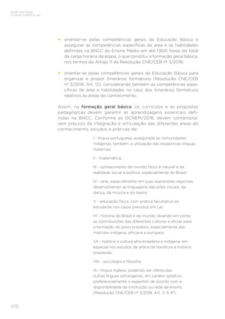 476
BASE NACIONAL
COMUM CURRICULAR
• orientar-se pelas competências gerais da Educação Básica e
assegurar as competências específicas de área e as habilidades
definidas na BNCC do Ensino Médio em até 1.800 horas do total
da carga horária da etapa, o que constitui a formação geral básica,
nos termos do Artigo 11 da Resolução CNE/CEB nº 3/2018;
• orientar-se pelas competências gerais da Educação Básica para
organizar e propor itinerários formativos (Resolução CNE/CEB
nº 3/2018, Art. 12), considerando também as competências espe-
cíficas de área e habilidades no caso dos itinerários formativos
relativos às áreas do conhecimento.
Assim, na formação geral básica, os currículos e as propostas
pedagógicas devem garantir as aprendizagens essenciais defi-
nidas na BNCC. Conforme as DCNEM/2018, devem contemplar,
sem prejuízo da integração e articulação das diferentes áreas do
conhecimento, estudos e práticas de:
I - língua portuguesa, assegurada às comunidades
indígenas, também, a utilização das respectivas línguas
maternas;
II - matemática;
III - conhecimento do mundo físico e natural e da
realidade social e política, especialmente do Brasil;
IV - arte, especialmente em suas expressões regionais,
desenvolvendo as linguagens das artes visuais, da
dança, da música e do teatro;
V - educação física, com prática facultativa ao
estudante nos casos previstos em Lei;
VI - história do Brasil e do mundo, levando em conta
as contribuições das diferentes culturas e etnias para
a formação do povo brasileiro, especialmente das
matrizes indígena, africana e europeia;
VII - história e cultura afro-brasileira e indígena, em
especial nos estudos de arte e de literatura e história
brasileiras;
VIII - sociologia e filosofia;
IX - língua inglesa, podendo ser oferecidas
outras línguas estrangeiras, em caráter optativo,
preferencialmente o espanhol, de acordo com a
disponibilidade da instituição ou rede de ensino
(Resolução CNE/CEB nº 3/2018, Art. 11, § 4º).
 