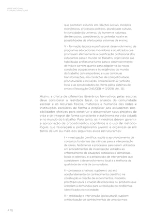 478
BASE NACIONAL
COMUM CURRICULAR
que permitam estudos em relações sociais, modelos
econômicos, processos políticos, pluralidade cultural,
historicidade do universo, do homem e natureza,
dentre outros, considerando o contexto local e as
possibilidades de oferta pelos sistemas de ensino;
V – formação técnica e profissional: desenvolvimento de
programas educacionais inovadores e atualizados que
promovam efetivamente a qualificação profissional dos
estudantes para o mundo do trabalho, objetivando sua
habilitação profissional tanto para o desenvolvimento
de vida e carreira quanto para adaptar-se às novas
condições ocupacionais e às exigências do mundo
do trabalho contemporâneo e suas contínuas
transformações, em condições de competitividade,
produtividade e inovação, considerando o contexto
local e as possibilidades de oferta pelos sistemas de
ensino (Resolução CNE/CEB nº 3/2018, Art. 12).
Assim, a oferta de diferentes itinerários formativos pelas escolas
deve considerar a realidade local, os anseios da comunidade
escolar e os recursos físicos, materiais e humanos das redes e
instituições escolares de forma a propiciar aos estudantes pos-
sibilidades efetivas para construir e desenvolver seus projetos de
vida e se integrar de forma consciente e autônoma na vida cidadã
e no mundo do trabalho. Para tanto, os itinerários devem garantir
a apropriação de procedimentos cognitivos e o uso de metodo-
logias que favoreçam o protagonismo juvenil, e organizar-se em
torno de um ou mais dos seguintes eixos estruturantes:
I – investigação científica: supõe o aprofundamento de
conceitos fundantes das ciências para a interpretação
de ideias, fenômenos e processos para serem utilizados
em procedimentos de investigação voltados ao
enfrentamento de situações cotidianas e demandas
locais e coletivas, e a proposição de intervenções que
considerem o desenvolvimento local e a melhoria da
qualidade de vida da comunidade;
II – processos criativos: supõem o uso e o
aprofundamento do conhecimento científico na
construção e criação de experimentos, modelos,
protótipos para a criação de processos ou produtos que
atendam a demandas para a resolução de problemas
identificados na sociedade;
III – mediação e intervenção sociocultural: supõem
a mobilização de conhecimentos de uma ou mais
 
