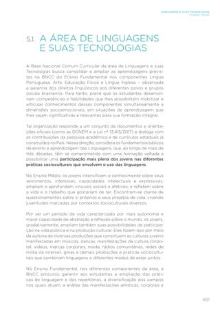 481
LINGUAGENS E SUAS TECNOLOGIAS
ENSINO MÉDIO
5.1.	
A ÁREA DE LINGUAGENS
E SUAS TECNOLOGIAS
A Base Nacional Comum Curricular da área de Linguagens e suas
Tecnologias busca consolidar e ampliar as aprendizagens previs-
tas na BNCC do Ensino Fundamental nos componentes Língua
Portuguesa, Arte, Educação Física e Língua Inglesa – observada
a garantia dos direitos linguísticos aos diferentes povos e grupos
sociais brasileiros. Para tanto, prevê que os estudantes desenvol-
vam competências e habilidades que lhes possibilitem mobilizar e
articular conhecimentos desses componentes simultaneamente a
dimensões socioemocionais, em situações de aprendizagem que
lhes sejam significativas e relevantes para sua formação integral.
Tal organização responde a um conjunto de documentos e orienta-
ções oficiais (como as DCNEM e a Lei nº 13.415/2017) e dialoga com
as contribuições da pesquisa acadêmica e de currículos estaduais já
construídos no País. Nessa direção, considera os fundamentos básicos
de ensino e aprendizagem das Linguagens, que, ao longo de mais de
três décadas, têm se comprometido com uma formação voltada a
possibilitar uma participação mais plena dos jovens nas diferentes
práticas socioculturais que envolvem o uso das linguagens.
No Ensino Médio, os jovens intensificam o conhecimento sobre seus
sentimentos, interesses, capacidades intelectuais e expressivas;
ampliam e aprofundam vínculos sociais e afetivos; e refletem sobre
a vida e o trabalho que gostariam de ter. Encontram-se diante de
questionamentos sobre si próprios e seus projetos de vida, vivendo
juventudes marcadas por contextos socioculturais diversos.
Por ser um período de vida caracterizado por mais autonomia e
maior capacidade de abstração e reflexão sobre o mundo, os jovens,
gradativamente, ampliam também suas possibilidades de participa-
ção na vida pública e na produção cultural. Eles fazem isso por meio
da autoria de diversas produções que constituem as culturas juvenis
manifestadas em músicas, danças, manifestações da cultura corpo-
ral, vídeos, marcas corporais, moda, rádios comunitárias, redes de
mídia da internet, gírias e demais produções e práticas sociocultu-
rais que combinam linguagens e diferentes modos de estar juntos.
No Ensino Fundamental, nos diferentes componentes da área, a
BNCC procurou garantir aos estudantes a ampliação das práti-
cas de linguagem e dos repertórios, a diversificação dos campos
nos quais atuam, a análise das manifestações artísticas, corporais e
 