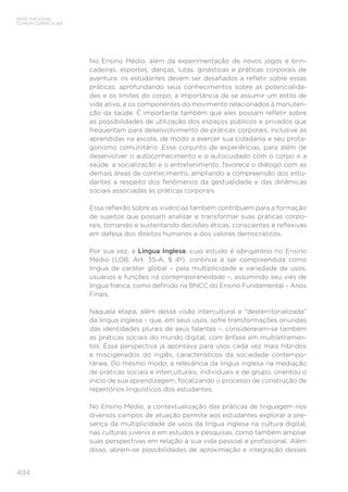 484
BASE NACIONAL
COMUM CURRICULAR
No Ensino Médio, além da experimentação de novos jogos e brin-
cadeiras, esportes, danças, lutas, ginásticas e práticas corporais de
aventura, os estudantes devem ser desafiados a refletir sobre essas
práticas, aprofundando seus conhecimentos sobre as potencialida-
des e os limites do corpo, a importância de se assumir um estilo de
vida ativo, e os componentes do movimento relacionados à manuten-
ção da saúde. É importante também que eles possam refletir sobre
as possibilidades de utilização dos espaços públicos e privados que
frequentam para desenvolvimento de práticas corporais, inclusive as
aprendidas na escola, de modo a exercer sua cidadania e seu prota-
gonismo comunitário. Esse conjunto de experiências, para além de
desenvolver o autoconhecimento e o autocuidado com o corpo e a
saúde, a socialização e o entretenimento, favorece o diálogo com as
demais áreas de conhecimento, ampliando a compreensão dos estu-
dantes a respeito dos fenômenos da gestualidade e das dinâmicas
sociais associadas às práticas corporais.
Essa reflexão sobre as vivências também contribuem para a formação
de sujeitos que possam analisar e transformar suas práticas corpo-
rais, tomando e sustentando decisões éticas, conscientes e reflexivas
em defesa dos direitos humanos e dos valores democráticos.
Por sua vez, a Língua Inglesa, cujo estudo é obrigatório no Ensino
Médio (LDB, Art. 35-A, § 4º), continua a ser compreendida como
língua de caráter global – pela multiplicidade e variedade de usos,
usuários e funções na contemporaneidade –, assumindo seu viés de
língua franca, como definido na BNCC do Ensino Fundamental – Anos
Finais.
Naquela etapa, além dessa visão intercultural e “desterritorializada”
da língua inglesa – que, em seus usos, sofre transformações oriundas
das identidades plurais de seus falantes –, consideraram-se também
as práticas sociais do mundo digital, com ênfase em multiletramen-
tos. Essa perspectiva já apontava para usos cada vez mais híbridos
e miscigenados do inglês, característicos da sociedade contempo-
rânea. Do mesmo modo, a relevância da língua inglesa na mediação
de práticas sociais e interculturais, individuais e de grupo, orientou o
início de sua aprendizagem, focalizando o processo de construção de
repertórios linguísticos dos estudantes.
No Ensino Médio, a contextualização das práticas de linguagem nos
diversos campos de atuação permite aos estudantes explorar a pre-
sença da multiplicidade de usos da língua inglesa na cultura digital,
nas culturas juvenis e em estudos e pesquisas, como também ampliar
suas perspectivas em relação à sua vida pessoal e profissional. Além
disso, abrem-se possibilidades de aproximação e integração desses
 
