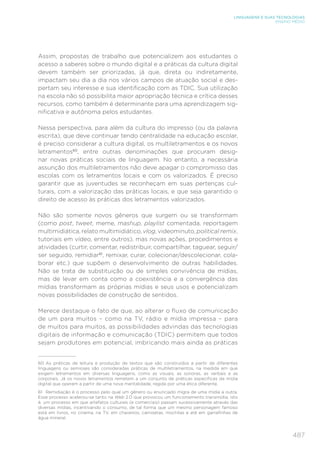 487
LINGUAGENS E SUAS TECNOLOGIAS
ENSINO MÉDIO
Assim, propostas de trabalho que potencializem aos estudantes o
acesso a saberes sobre o mundo digital e a práticas da cultura digital
devem também ser priorizadas, já que, direta ou indiretamente,
impactam seu dia a dia nos vários campos de atuação social e des-
pertam seu interesse e sua identificação com as TDIC. Sua utilização
na escola não só possibilita maior apropriação técnica e crítica desses
recursos, como também é determinante para uma aprendizagem sig-
nificativa e autônoma pelos estudantes.
Nessa perspectiva, para além da cultura do impresso (ou da palavra
escrita), que deve continuar tendo centralidade na educação escolar,
é preciso considerar a cultura digital, os multiletramentos e os novos
letramentos60
, entre outras denominações que procuram desig-
nar novas práticas sociais de linguagem. No entanto, a necessária
assunção dos multiletramentos não deve apagar o compromisso das
escolas com os letramentos locais e com os valorizados. É preciso
garantir que as juventudes se reconheçam em suas pertenças cul-
turais, com a valorização das práticas locais, e que seja garantido o
direito de acesso às práticas dos letramentos valorizados.
Não são somente novos gêneros que surgem ou se transformam
(como post, tweet, meme, mashup, playlist comentada, reportagem
multimidiática, relato multimidiático, vlog, videominuto, political remix,
tutoriais em vídeo, entre outros), mas novas ações, procedimentos e
atividades (curtir, comentar, redistribuir, compartilhar, taguear, seguir/
ser seguido, remidiar61
, remixar, curar, colecionar/descolecionar, cola-
borar etc.) que supõem o desenvolvimento de outras habilidades.
Não se trata de substituição ou de simples convivência de mídias,
mas de levar em conta como a coexistência e a convergência das
mídias transformam as próprias mídias e seus usos e potencializam
novas possibilidades de construção de sentidos.
Merece destaque o fato de que, ao alterar o fluxo de comunicação
de um para muitos – como na TV, rádio e mídia impressa – para
de muitos para muitos, as possibilidades advindas das tecnologias
digitais de informação e comunicação (TDIC) permitem que todos
sejam produtores em potencial, imbricando mais ainda as práticas
60 As práticas de leitura e produção de textos que são construídos a partir de diferentes
linguagens ou semioses são consideradas práticas de multiletramentos, na medida em que
exigem letramentos em diversas linguagens, como as visuais, as sonoras, as verbais e as
corporais. Já os novos letramentos remetem a um conjunto de práticas específicas da mídia
digital que operam a partir de uma nova mentalidade, regida por uma ética diferente.
61 Remidiação é o processo pelo qual um gênero ou enunciado migra de uma mídia a outra.
Esse processo acelerou-se tanto na Web 2.0 que provocou um funcionamento transmídia, isto
é, um processo em que artefatos culturais (e comerciais) passam sucessivamente através das
diversas mídias, incentivando o consumo, de tal forma que um mesmo personagem famoso
está em livros, no cinema, na TV, em chaveiros, camisetas, mochilas e até em garrafinhas de
água mineral.
 