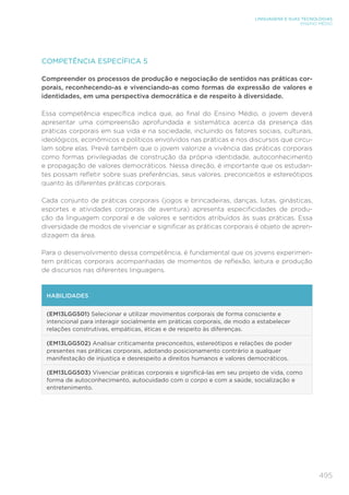 495
LINGUAGENS E SUAS TECNOLOGIAS
ENSINO MÉDIO
COMPETÊNCIA ESPECÍFICA 5
Compreender os processos de produção e negociação de sentidos nas práticas cor-
porais, reconhecendo-as e vivenciando-as como formas de expressão de valores e
identidades, em uma perspectiva democrática e de respeito à diversidade.
Essa competência específica indica que, ao final do Ensino Médio, o jovem deverá
apresentar uma compreensão aprofundada e sistemática acerca da presença das
práticas corporais em sua vida e na sociedade, incluindo os fatores sociais, culturais,
ideológicos, econômicos e políticos envolvidos nas práticas e nos discursos que circu-
lam sobre elas. Prevê também que o jovem valorize a vivência das práticas corporais
como formas privilegiadas de construção da própria identidade, autoconhecimento
e propagação de valores democráticos. Nessa direção, é importante que os estudan-
tes possam refletir sobre suas preferências, seus valores, preconceitos e estereótipos
quanto às diferentes práticas corporais.
Cada conjunto de práticas corporais (jogos e brincadeiras, danças, lutas, ginásticas,
esportes e atividades corporais de aventura) apresenta especificidades de produ-
ção da linguagem corporal e de valores e sentidos atribuídos às suas práticas. Essa
diversidade de modos de vivenciar e significar as práticas corporais é objeto de apren-
dizagem da área.
Para o desenvolvimento dessa competência, é fundamental que os jovens experimen-
tem práticas corporais acompanhadas de momentos de reflexão, leitura e produção
de discursos nas diferentes linguagens.
HABILIDADES
(EM13LGG501) Selecionar e utilizar movimentos corporais de forma consciente e
intencional para interagir socialmente em práticas corporais, de modo a estabelecer
relações construtivas, empáticas, éticas e de respeito às diferenças.
(EM13LGG502) Analisar criticamente preconceitos, estereótipos e relações de poder
presentes nas práticas corporais, adotando posicionamento contrário a qualquer
manifestação de injustiça e desrespeito a direitos humanos e valores democráticos.
(EM13LGG503) Vivenciar práticas corporais e significá-las em seu projeto de vida, como
forma de autoconhecimento, autocuidado com o corpo e com a saúde, socialização e
entretenimento.
 